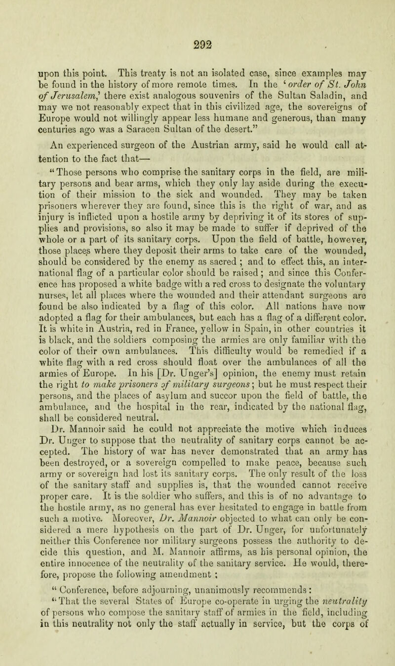 upon this point. This treaty is not an isolated case, since examples may be found in the history of more remote times. In the ^ order of St. John of Jerusalem,^ there exist analogous souvenirs of the Sultan Saladin, and may we not reasonably expect that in this civilized age, the sovereigns of Europe would not willingly appear less humane and generous, than many centuries ago was a Saracen Sultan of the desert. An experienced surgeon of the Austrian army, said he would call at- tention to the fact that— Those persons who comprise the sanitary corps in the field, are mili- tary persons and bear arms, which they only lay aside during the execu- tion of their mission to the sick and wounded. They may be taken prisoners wherever they are found, since this is the right of war, and as injury is inflicted upon a hostile army by depriving it of its stores of sup- plies and provisions, so also it may be made to suffer if deprived of the whole or a part of its sanitary corps. Upon the field of battle, however, those places where they deposit their arms to take care of the wounded, should be considered by the enemy as sacred ; and to effect this, an inter- national flag of a particular color should be raised; and since this Confer- ence has proposed a white badge with a red cross to designate the voluntary nurses, let ail places where the wounded and their attendant surgeons are found be also indicated by a flag of this color. All nations have now adopted a flag for their ambulances, but each has a flag of a different color. It is white in Austria, red in France, yellow in Spain, in other countries it is black, and the soldiers composing the armies are only familiar with the color of their own ambulances. This difficulty would be remedied if a white flag with a red cross should float over the ambulances of all the armies of Europe. In his [Dr. Unger's] opinion, the enemy must retain the right to make prisoners of mililary surgeons \ but he must respect their persons, and the places of asylum and succor upon the field of battle, the ambulance, and the hospital in the rear, indicated by the national flag, shall be considered neutral. Dr. Mannoir said he could not appreciate the motive which induces Dr. Unger to suppose that the neutrality of sanitary corps cannot be ac- cepted. The history of war has never demonstrated that an army has been destroyed, or a sovereign compelled to make peace, because such army or sovereign had lost ils sanitary corps. The only result of the loss of the sanitary staft and supplies is, that the wounded cannot receive proper care. It is the soldier who suffers, and this is of no advantage to the hostile army, as no general has ever hesitated to engage in battle from such a motive. Moreover, Dr. Mannoir objected to what can only be con- sidered a mere hypothesis on the part of Dr. Unger, for unfortunately neither this Conference nor military surgeons possess the authority to de- cide this question, and M. Mannoir affirms, as his personal opinion, the entire innocence of the neutrality of the sanitary service. He would, there- fore, propose the following amendment ;  Conference, before adjourning, unanimously recommends : That the several Stales of Europe co-operate in urging the neutrality of persons who compose the sanitaiy staff of armies in the field, including in this neutrality not only the stafi actually in service, but the corps of