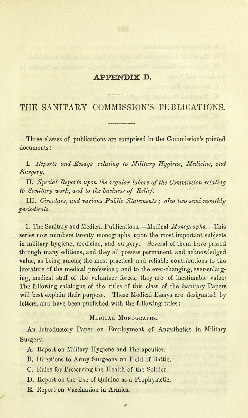 THE SANITARY COMMISSION'S PUBLICATIONS. Three classes of publications are comprised in the Commission's printed documents: I. Reports and Essays relating to Military Hygiene, Medicine, and Surgery. II. Special Reports upon the regular labors of the Commission relating to Sanitary work, and to tht business of Relief. III. Circulars, and various Public Statements ; also two semimonthly periodicals. 1. The Sanitary and Medical Publications.—Medical Monographs.—This series now numbers twenty monographs upon the most important subjects in military hygiene, medicine, and surgery. Several of them have passed through many editions, and they all possess permanent and acknowledged value, as being among the most practical and reliable contributions to the literature of the medical profession ; and to the ever-changing, ever-enlarg- ing, medical staff of the volunteer forces, they are of inestimable value- The following catalogue of the titles of this class of the Sanitary Papers •will best explain their purpose. These Medical Essays are designated by letters, and have been published with the following titles: Medical Monographs. An Introductory Paper on Employment of Anassthetics in Military Surgery. A. Report on Military Hygiene and Therapeutics. B. Directions to Army Surgeons on Field of Battle. C. Rules for Preserving the Health of the Soldier. D. Report on the Use of Quinine as a Prophylactic. E. Report on Vaccination in Armies. 0