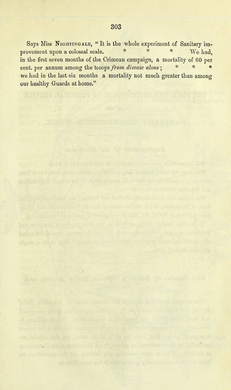 Says Miss Nightingale,  It is the -whole experiment of Sanitary im- provement upon a colossal scale. * * % ^^^^ in the first seven months of the Crimean campaign, a mortality of 60 per cent, per annum among the tioops from disease alone ; * * * we had in the last six months a mortality not much greater than among our healthy Guards at home.