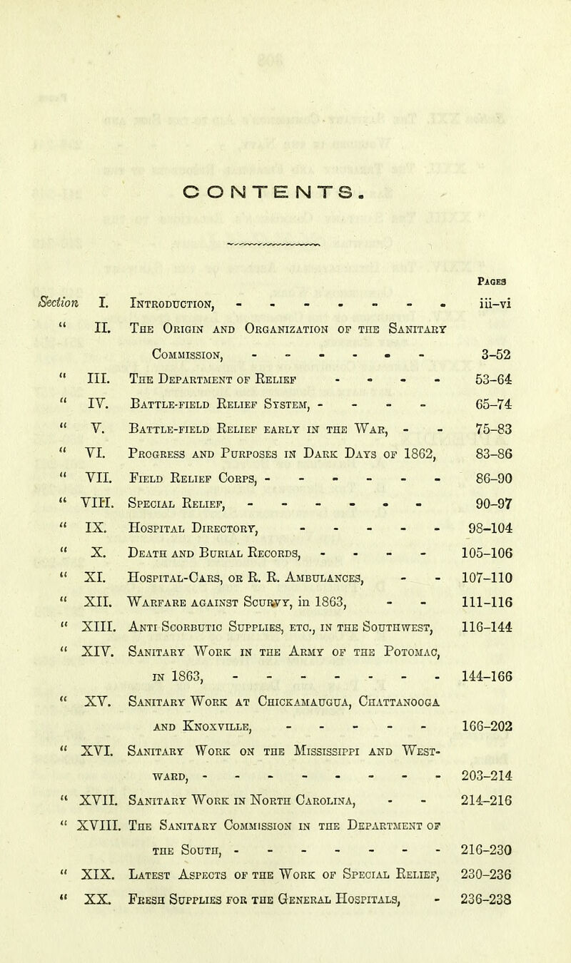 CONTENTS. Section I. 11.  III.  IV.  Y.  YI.  YII.  Yin.  IX.  X.  XL  Xll.  XIII.  XIY.  XY.  XYI. XYII. XYIII.  XIX.  XX. PiOEa Introduction, ------- iii-vi The Origin and Organization of the Sanitary Commission, ■ - - - - 3-52 The Departjient of Relief - 53- Battle-field Relief System, - - - - C5- Battle-field Relief early in the War, - - 75- Progress and Purposes in Dark Days of 1862, 83- FiELD Relief Corps, ------ 86- Special Relief, 90- HospiTAL Directory, ----- 98-104 Death and Burial Records, . . - - 105-106 Hospital-Cars, or R. R. Ambulances, - - 107-110 Warfare against Scurvy, in 1863, - - 111-116 Anti Scorbutic Supplies, etc., in the Southwest, 110-144 Sanitary Work in the Army of the Potomac, IN 1863, 144-166 Sanitary Work at Chickamaugua, Chattanooga AND Knoxville, 166-202 Sanitary Work on the Mississippi and West- ward, 203-214 Sanitary Work in North Carolina, - - 214-216 The Sanitary Commission in the Department of THE South, 216-230 Latest Aspects of the Work of Special Relief, 230-236 Fbesh Supplies for the General Hospitals, - 236-238