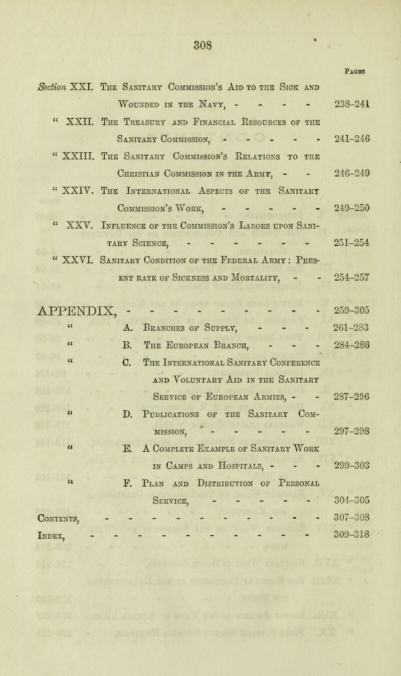 Section XXI. The Sahitary Commission's Aid to the Siok and Wounded in toe Navy, - - - - 238-241  XXII. The Treasury and Financial Eesources of the Sanitary Commission, ----- 241-246  XXIII. The Sanitary Commission's Kelations to the Christian Commission in the Army, - - 246-249  XXIV. The International Aspects of the Sanitary Commission's Work, ----- 249-250  XXV. Influence of the Commission's Labors upon Sani- tary Science, ------ 251-254  XXVI. Sanitary Condition of the Federal Army : Pres- ent RATE OF Sickness and Mortality. - - 254-257 APPENDIX, 259-305  A. Branches of Supply, - - - 261-283  B. The European Branch, - - - 284-286  C. The International Sanitary Conference AND Voluntary Aid in the Sanitary Service of European Armies, - - 287-296  D. Publications of the Sanitary Com- mission, ----- 297-298  E. A Complete Example of Sanitary Work in Camps and Hospitals, - - - 299-303  F. Plan and Distribution of Personal Service, 304-305 Contents, 307-308 Index, 309-318 ■