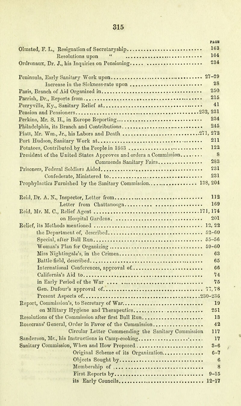 PAQB Olmsted, F. L., Resignation of Secretaryship 163 Resolutions upon  16^ Ordronaux, Dr. J., his Inquiries on Pensioning 234 Peninsula, Early Sanitary Work upon 27-29 Increase in the Sickness-rate upon 28 Paris, Branch of Aid Organized in 250 Parrish, Dr., Reports from 215 Perryville, Ky., Sanitary Relief at 41 Pension and Pensioners 282, 231 Perkins, Mr. S. H., in Europe Reporting 234 Philadelphia, its Branch and Contributions 245 Piatt, Mr. Wm., Jr., his Labors and Death 2*71, 272 Port Hudson, Sanitary Work at 211 Potatoes, Contributed by the People in 18G3 122 President of the United States Approves and orders a Commission 8 Commends Sanitary Fairs 283 Prisoners, Federal Soldiers Aided 231 Confederate, Ministered to 231 Prophylactics Furnished by the Sanitary Commission 138, 204 Reid, Dr. A. N., Inspector, Letter from 112 Letter from Chattanooga 169 Reid, Mr. M. C, Relief Agent 17!, 174 on Hospital Gardens , 201 Relief, its Methods mentioned 12, 22 the Department of, described 52-60 Special, after Bull Run 55-56 Woman's Plan for Organizing 59-60 Miss Nightingale's, in the Crimea 63 Battle field, described 65 International Conferences, approval of 66 California's Aid to 74 in Early Period of the War 76 Gen. Dufour's approval of 77,78 Present Aspects of ,230-233 Report, Commission's, to Secretary of War 19 on Military Hygiene and Therapeutics 251 Resolutions of the Commission after first Bull Run 13 Rosecrans' General, Order in Favor of the Commission 42 Circular Letter Commending the Sanitary Commission 117 Sanderson, Mr., his Instructions in Camp-cooking • 17 Sanitary Commission, V/hen and Ho-w Proposed 3-6 Original Scheme of its Organization 6-7 Objects Sought by 6 Membership of 8 First Reports by 9-15 its Early Councils 12-17