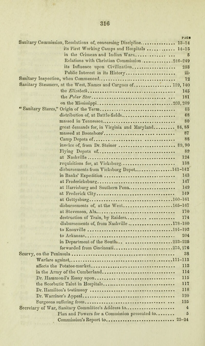 PAGB Sanitary Commission, Uesolutions of, concerning Discipline 13-14 its First Worlsinj Cainps and Hospitals 14-15 in the Crimean and Indian V/ars ... 5 Relations with Christian Commission 2-!6-249 its Influence upon Civilization 253 Public Interest in its History iii- Sanitary Inspection, when Commenced 12 Sanitary Steamers, at the West, Names and Cargoes of 139, 140 iho Elb.aheth 145 the Polar Star 181 on the Mississippi 203, 209  Sanitary Stores, Origin of the Term 63 distribution of, at Battle-fields 68 massed in Tennessee 80 great demands for, in Virginia and Maryland 84,85 massed at Boonsboro' 87 Camp Depots of 88 invrice of, from Dr. Steiner 89, 90 Flying Depots of. 89 at Nashville 124 requisitions for, at Vicksburg 138 disbursements from Vicksburg Depot 141-142 in Banks' Expedition 143 at Fredericksburir 147 at Ilarrisburg and Southern Penn 149 at Frederick City 149 at Gettysburg lGO-161 disbursements of, at the West 165-167 at Stevenson, Ala 170 destruction of Train, by Raiders 174 disbursements of, from Nashville 178-180 to Knoxville 191-193 to Arkansas 204 in Department of the South 223-225 forwarded from Cincinnati 275, 276 Scurvy, on the Peninsula 38 Warfare against, 111-113 affects the Potatoe-niarket 113 in the Army of the Cumberland 114' Dr. Hammond's Essay upon..., 115 the Scorbutic Taint iu Hospitals 117 Dr. Hamilton's testimony 118 Dr. Warriner's Appeal 120 Surgeons suffering from 125 Secretary of War, Sanitary Committee's Address to 4 Plan and Powers for a Commission presented to 5 Commissiou'a Report to 23-24