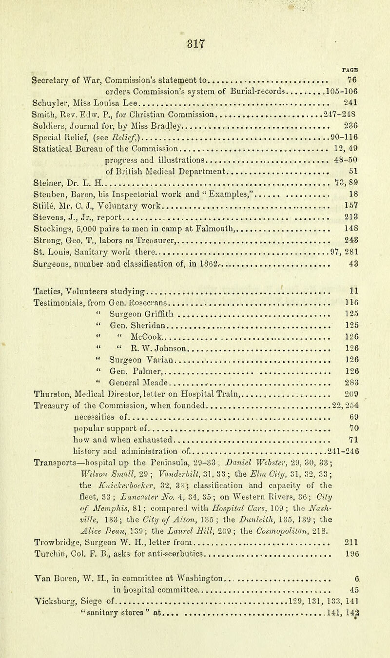 817 PAGB Secretary of War, Commission's statement to 76 orders Commission's system of Burial-records 105-108 Schuyler, Miss Louisa Lee 241 Smith, Re7.Ed\v. P., for Christian Commission. 247-248 Soldiers, Journal for, by Miss Bradley 236 Special Relief, (see Relief,) 90-116 Statistical Bureau of the Commission 12, 49 progress and illustrations 48-60 of British Medical Department 51 Steiner, Dr. L. H 73, 89 Steuben, Baron, his Inspectorial work and  Examples, 18 Stille, Mr. C. J., Voluntary work 157 Stevens, J., Jr., report 213 Stockings, 5,000 pairs to men in camp at Falmouth, 148 Strong, Geo. T., labors as Treasurer, 243 St. Louis, Sanitary work there 97, 281 Surgeons, number and classifieation of, in 1862.- 43 Tactics, Volunteers studying 11 Testimonials, from Gen. Kosecrans , 116  Surgeon Griffith 125  Gen. Sheridan 125  McCook 126  R.W. Johnson 126  Surgeon Varian 126  Gen. Palmer, 126  General Meade 283 Thurston, Medical Director, letter on Hospital Train, 209 Treasury of the Commission, when founded 22,254 necessities of , 69 popular support of 70 how and when exhausted 71 history and administration of. 241-246 Transports—hospital up the Peninsula, 29-33 . Daniel Webster, 29, 30, 33; Wilson Small, 29 ; Vanderbilt, 31, 33 ; the Elm Oily, 81, 82, 33; the Knickerbocker, 32, 3r< ; classification and capacity of the fleet, 33 ; Lancanter No. 4, 34, 35; on Western Rivers, 36; City cf AletnpMs, 81; compared with Hospital Cars, 109 ; the Mash- vilh, 133; the City of Alton, 135; the DunUilh, 135, 139; the Alice Dean, 139; the Laurel Hill, 209; the Cosinopolitan, 218. Trowbridge, Surgeon W. H., letter from 211 Turchin, Col. F. B., asks for anti-acerbutics 196 Van Buven, W. H., in committee at Washington. 6. in hospital committee 45 Vicksburg, Siege of 129, 131, 133, 141 sanitary stores at 141, 142