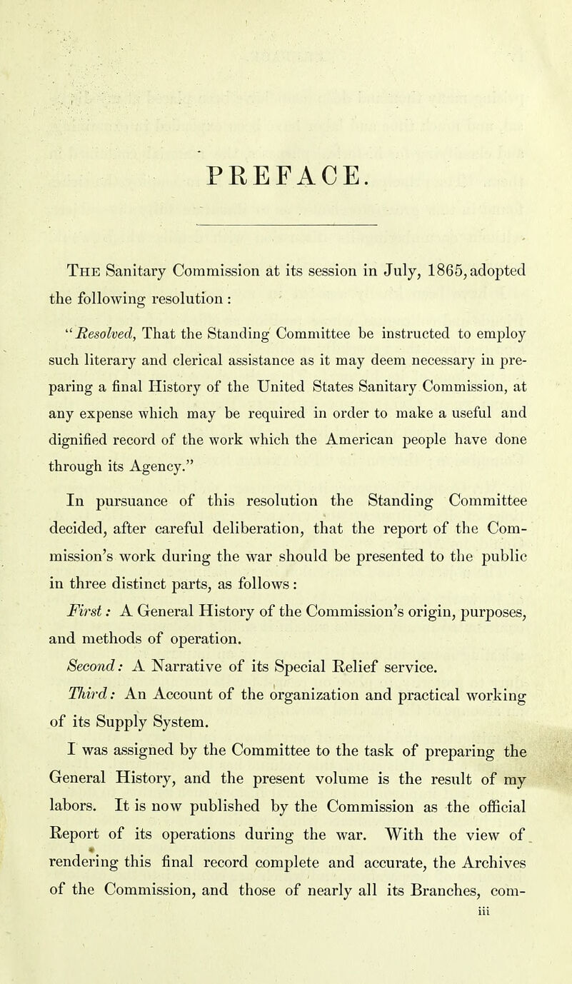 PREFACE. The Sanitary Commission at its session in July, 1865, adopted the following resolution: Resolved, That the Standing Committee be instructed to employ such literary and clerical assistance as it may deem necessary in pre- paring a final History of the United States Sanitary Commission, at any expense which may be required in order to make a useful and dignified record of the work which the American people have done through its Agency. In pursuance of this resolution the Standing Committee decided, after careful deliberation, that the report of the Com- mission's work during the war should be presented to the public in three distinct parts, as follows : First: A General History of the Commission's origin, purposes, and methods of operation. Second: A Narrative of its Special Relief service. Third: An Account of the organization and practical working of its Supply System. I was assigned by the Committee to the task of preparing the General History, and the present volume is the result of my labors. It is now published by the Commission as the official Report of its operations during the war. With the view of rendering this final record complete and accurate, the Archives of the Commission, and those of nearly all its Branches, com-