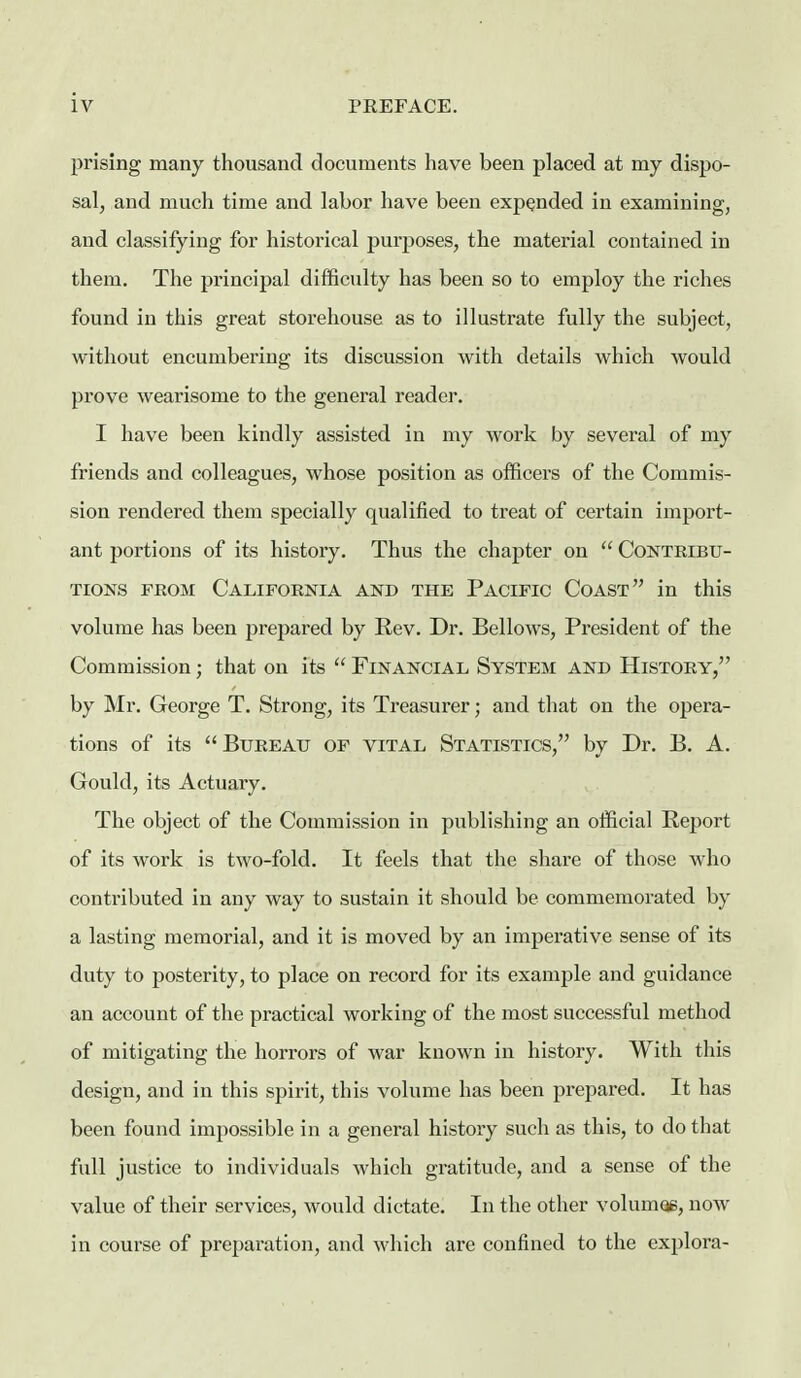 prising many thousand documents have been placed at my dispo- sal, and much time and labor have been expended in examining, and classifying for historical purposes, the material contained in them. The principal difficulty has been so to employ the riches found in this great storehouse as to illustrate fully the subject, without encumbering its discussion with details which would prove wearisome to the general reader. I have been kindly assisted in my work by several of my friends and colleagues, whose position as officers of the Commis- sion rendered them specially qualified to treat of certain import- ant portions of its history. Thus the chapter on  Contribu- tions FROM California and the Pacific Coast in this volume has been prepared by Rev. Dr. Bellows, President of the Commission; that on its  Financial System and History, by Mr. George T. Strong, its Treasurer; and that on the opera- tions of its Bureau of vital Statistics, by Dr. B. A. Gould, its Actuary. The object of the Commission in publishing an official Report of its work is two-fold. It feels that the share of those who contributed in any way to sustain it should be commemorated by a lasting memorial, and it is moved by an imperative sense of its duty to posterity, to place on record for its example and guidance an account of the practical working of the most successful method of mitigating the horrors of war known in history. With this design, and in this spirit, this volume has been prepared. It has been found impossible in a general history such as this, to do that full justice to individuals which gratitude, and a sense of the value of their services, would dictate. In the other volumoe, now in course of preparation, and which are confined to the explora-