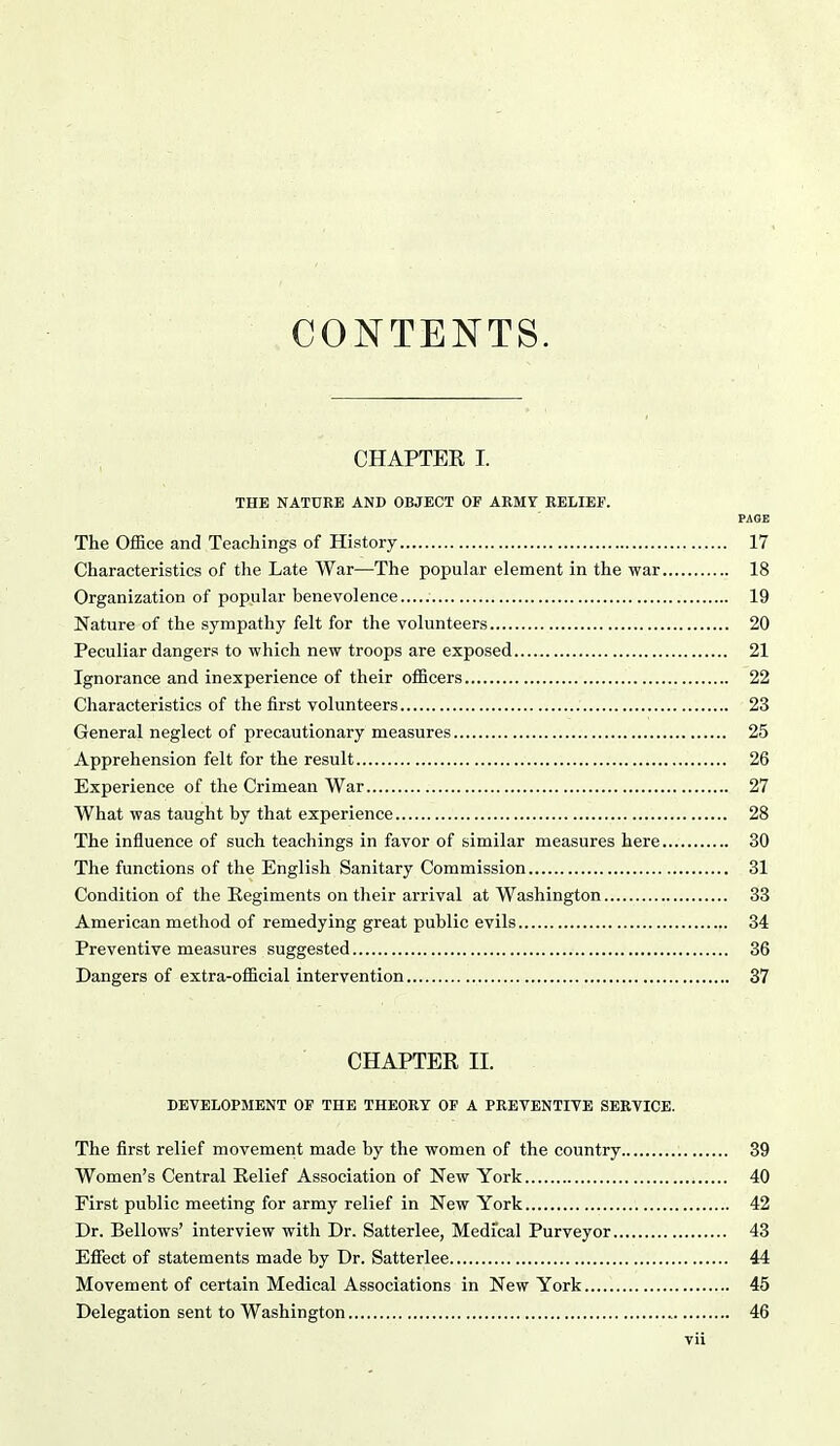 CONTENTS. CHAPTER I. THE NATURE AND OBJECT OF AKMY RELIEF. PAGE The Office and Teachings of History 17 Characteristics of the Late War—The popular element in the war 18 Organization of popular benevolence 19 Nature of the sympathy felt for the volunteers 20 Peculiar dangers to which new troops are exposed 21 Ignorance and inexperience of their officers 22 Characteristics of the first volunteers 23 General neglect of precautionary measures 25 Apprehension felt for the result 26 Experience of the Crimean War 27 What was taught by that experience 28 The influence of such teachings in favor of similar measures here 30 The functions of the English Sanitary Commission 31 Condition of the Regiments on their arrival at Washington 33 American method of remedying great public evils 34 Preventive measures suggested 36 Dangers of extra-official intervention 37 CHAPTER II. DEVELOPMENT OF THE THEORY OF A PREVENTIVE SERVICE. The first relief movement made by the women of the country 39 Women's Central Relief Association of New York 40 First public meeting for army relief in New York 42 Dr. Bellows' interview with Dr. Satterlee, Medical Purveyor 43 Effect of statements made by Dr. Satterlee 44 Movement of certain Medical Associations in New York 45 Delegation sent to Washington 46