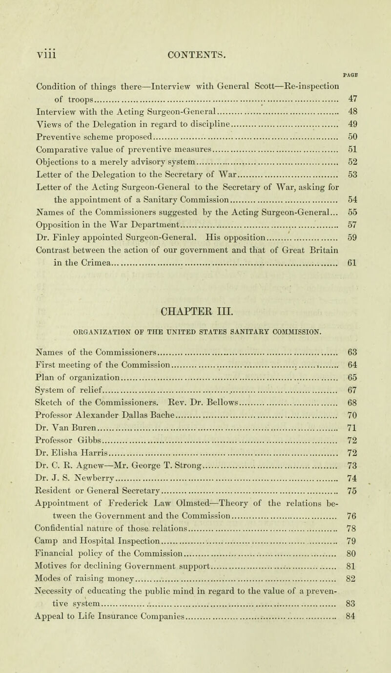 PAGE Condition of things there—Interview with General Scott—Re-inspection of troops 47 Interview with the Acting Surgeon-General 48 Views of the Delegation in regard to discipline 49 Preventive scheme proposed 50 Comparative value of preventive measures 51 Objections to a merely advisory system 52 Letter of the Delegation to the Secretary of War 53 Letter of the Acting Surgeon-General to the Secretary of War, asking for the appointment of a Sanitary Commission 54 Names of the Commissioners suggested by the Acting Surgeon-General... 55 Opposition in the War Department 57 Dr. Finley appointed Surgeon-General. His opposition 59 Contrast between the action of our government and that of Great Britain in the Crimea 61 CHAPTER III. ORGANIZATION OF THE UNITED STATES SANITARY COMMISSION. Names of the Commissioners 63 First meeting of the Commission 64 Plan of organization 65 System of relief 67 Sketch of the Commissioners. Rev. Dr. Bellows 68 Professor Alexander Dallas Bache 70 Dr. Van Buren 71 Professor Gibbs 72 Dr. Elisha Harris 72 Dr. C. R. Agnew—Mr. George T. Strong 73 Dr. J. S. Newberry 74 Resident or General Secretary 75 Appointment of Frederick Law Olmsted—Theory of the relations be- tween the Government and the Commission 76 Confidential nature of those relations 78 Camp and Hospital Inspection 79 Financial policy of the Commission 80 Motives for declining Government support 81 Modes of raising money 82 Necessity of educating the public mind in regard to the value of a i^reven- tive system 83 Appeal to Life Insurance Companies 84