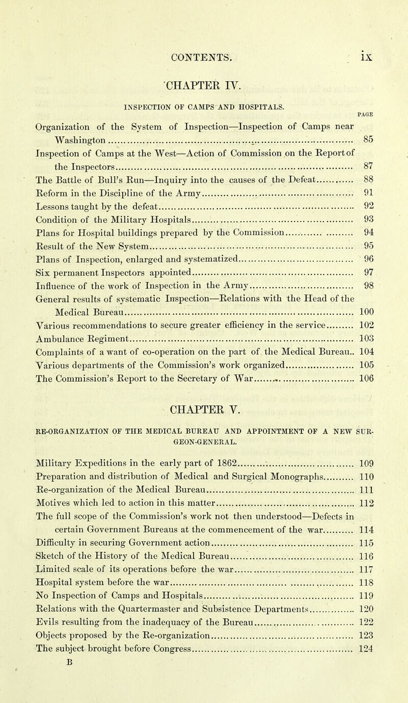 CHAPTER IV. INSPECTION OF CAMPS AND HOSPITALS. PAGE Organization of the System of Inspection—Inspection of Camps near Washington 85 Inspection of Camps at the West—Action of Commission on the Report of the Inspectors 87 The Battle of Bull's Run—Inquiry into the causes of the Defeat 88 Reform in the Discipline of the Army 91 Lessons taught hy the defeat 92 Condition of the Military Hospitals 93 Plans for Hospital buildings prepared by the Commission 94 Result of the New System 95 Plans of Inspection, enlarged and systematized 96 Six permanent Inspectors appointed 97 Influence of the work of Inspection in the Army 98 General results of systematic Inspection—Relations with the Head of the Medical Bureau 100 Various recommendations to secure greater efficiency in the service 102 Ambulance Regiment 103 Complaints of a want of co-operation on the part of the Medical Bureau.. 104 Various departments of the Commission's work organized 105 The Commission's Report to the Secretary of War , 106 CHAPTER V. RE-ORGANIZATION OF THE MEDICAL BUREAU AND APPOINTMENT OF A NEW SUR- GEON-GENERAL. Military Expeditions in the early part of 1862 109 Preparation and distribution of Medical and Surgical Monographs 110 Re-organization of the Medical Bureau Ill Motives which led to action in this matter 112 The full scope of the Commission's work not then understood—Defects in certain Government Bureaus at the commencement of the war 114 Difficulty in securing Government action 115 Sketch of the History of the Medical Bureau 116 Limited scale of its operations before the war 117 Hospital system before the war 118 No Inspection of Camps and Hospitals 119 Relations with the Quartermaster and Subsistence Departments 120 Evils resulting from the inadequacy of the Bureau 122 Objects proposed by the Re-organization 123 The subject brought before Congress 124 B