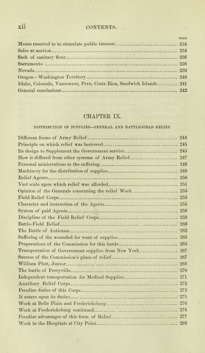 PAGE Means resorted to to stimulate public interest 234 Sales at auction 234 Sack of sanitary flour 236 Sacramento 238 Nevada 239 Oregon—Washington Territory .-. 240 Idaho, Colorado, Vancouver, Peru, Costa Eica, Sandwich Islands 241 General conclusions 242 CHAPTER IX. DISTRIBUTION OF SUPPLIES—GENERAL AND BATTLE-FIELD RELIEF. Different forms of Army Relief 244 Principle on which relief was bestowed 245 Its design to Supplement the Government service 245 How it differed from other systems of Army Eelief 247 Personal ministrations to the suffering 249 Machinery for the distribution of supplies 249 Eelief Agents 250 Vast scale upon which relief was afforded 251 Opinion of the Generals concerning the relief Work 253 Field Eelief Corps 255 Character and instruction of the Agents 255 System of paid Agents 258 Discipline of the Field Eelief Corps 259 Battle-Field Eelief .' 260 The Battle of Antietam 262 Suffering of the wounded for want of supplies 263 Preparations of the Commission for this battle 265 Transportation of Government supplies from New York 267 Success of the Commission's plans of relief 267 William Piatt, Junior 268 The battle of Perryville 270 Independent transportation for Medical Supplies 271 Auxiliary Relief Corps 272 Peculiar duties of this Corps 273 It enters upon its duties 275 Work at Belle Plain and Fredericksburg 276 Work at Fredericksburg continued 276 Peculiar advantages of this form of Eelief '. 277 Work in the Hospitals at City Point 280