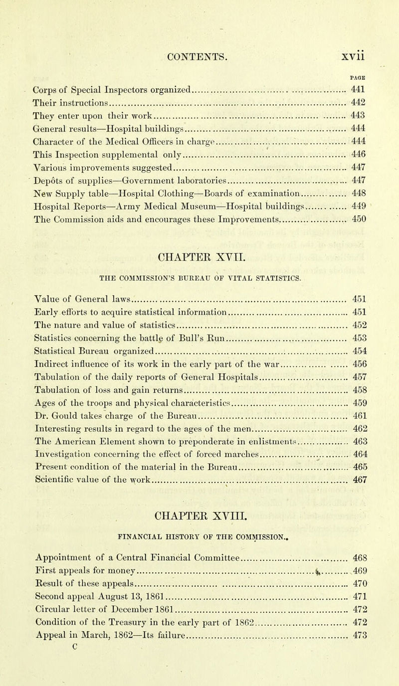 PAQE Corps of Special Inspectors organized 441 Their instructions 442 They enter upon their work 443 General results—Hospital buildings 444 Character of the Medical Officers in charge 444 This Inspection supplemental only 446 Various improvements suggested 447 ■ Depots of supplies—Government laboratories 447 New Supply table—Hospital Clothing—-Boards of examination 448 Hospital Reports—^Army Medical Museum—Hospital buildings. 449 The Commission aids and encourages these Improvements 450 CHAPTER XVII. THE COMMISSION'S BUREAU OF VITAL STATISTICS. Value of General laws 451 Early efforts to acquire statistical information 451 The nature and value of statistics 452 Statistics concerning the battle of Bull's Run 453 Statistical Bureau organized 454 Indirect influence of its work in the early part of the war 456 Tabulation of the daily reports of General Hospitals 457 Tabulation of loss and gain returns 458 Ages of the troops and physical characteristics 459 Dr. Gould takes charge of the Bureau 461 Interesting results in regard to the ages of the men 462 The American Element shown to preponderate in enlistments 463 Investigation concerning the effect of forced marches 464 Present condition of the material in the Bureau 465 Scientific value of the work 467 CHAPTER XVIII. FINANCIAL HISTORY OF THE COMMISSION.. Appointment of a Central Financial Committee 468 First appeals for money ^ 469 Result of these appeals 470 Second appeal August 13, 1861 471 Circular letter of December 1861 472 Condition of the Treasury in the early part of 1862 472 Appeal in March, 1862—Its failure 473 C .