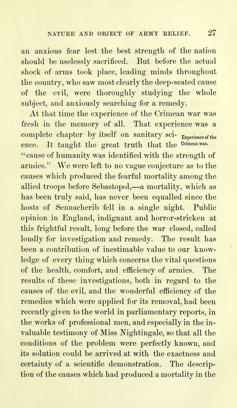 an anxious fear lest the best strength of the nation should be uselessly sacrificed. But before the actual shock of arms took place, leading minds throughout the country, who saw most clearly the deep-seated cause of the evil, were thoroughly studying the whole subject, and anxiously searching for a remedy. At that time the experience of the Crimean war was fresh in the memory of all. That experience was a complete chapter by itself on sanitary sci- Experience of the ence. It taught the great truth that the c^eaEwar. cause of humanity was identified with the strength of armies. We were left to no vague conjecture as to the causes which produced the fearful mortality among the allied troops before Sebastopol,—a mortality, which as has been truly said, has never been equalled since the hosts of Sennacherib fell in a single night. Public opinion in England, indignant and horror-stricken at this frightful result, long before the war closed, called loudly for investigation and remedy. The result has been a contribution of inestimable value to our know- ledge of every thing which concerns the vital questions of the health, comfort, and efficiency of armies. The results of these investigations, both in regard to the causes of the evil, and the wonderful efficiency of the remedies which were applied for its removal, had been recently given to the world in parliamentary reports, in the works of professional men, and especially in the in- valuable testimony of Miss Nightingale, so that all the conditions of the problem were perfectly known, and its solution could be arrived at with the exactness and certainty of a scientific demonstration. The descrip- tion of the causes which had produced a mortality in the