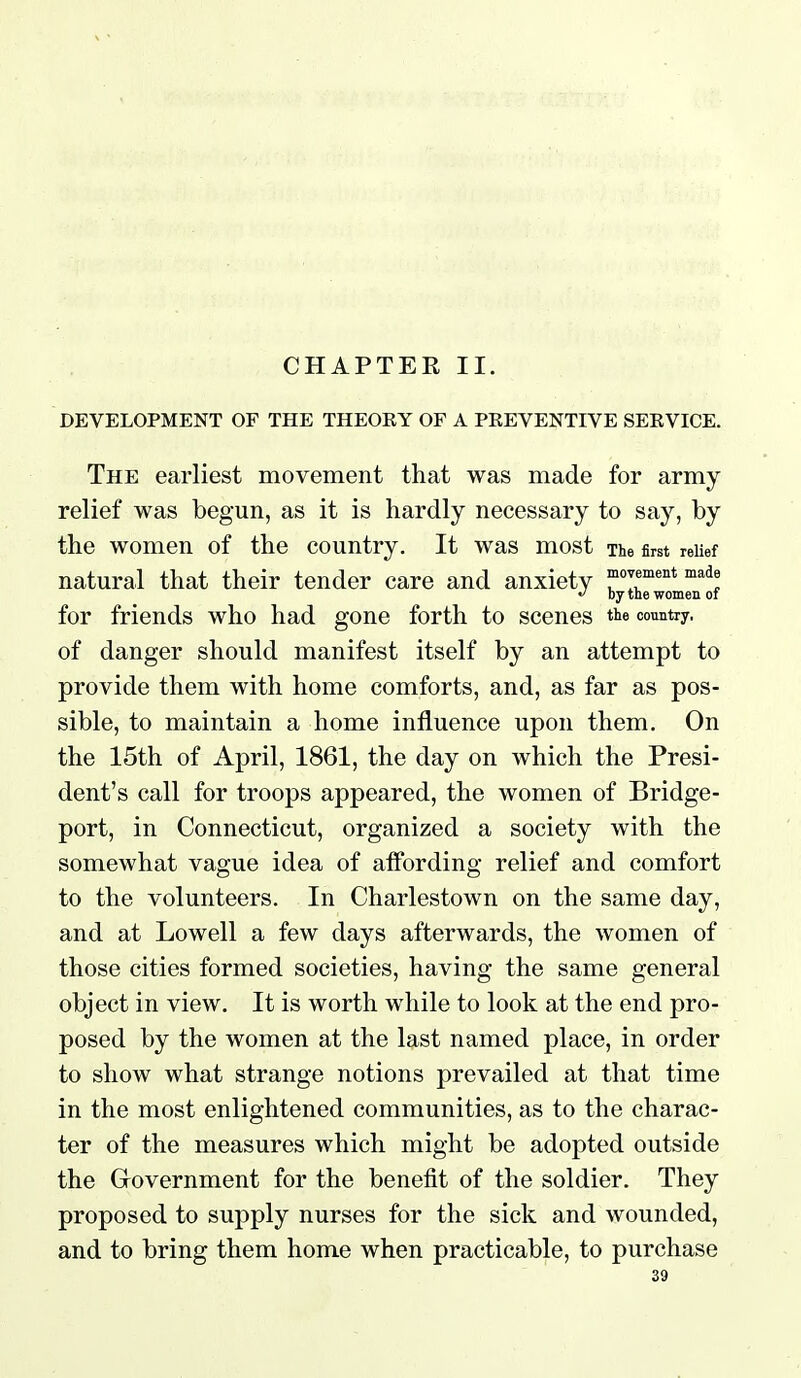 CHAPTER II, DEVELOPMENT OF THE THEOEY OF A PEEVENTIVE SEEVICE. The earliest movement that was made for army relief was begun, as it is hardly necessary to say, by the women of the country. It was most The first reUef natural that their tender care and anxiety rir'°* 'l'  by the women of for friends who had gone forth to scenes tte country, of danger should manifest itself by an attempt to provide them with home comforts, and, as far as pos- sible, to maintain a home influence upon them. On the 15th of April, 1861, the day on which the Presi- dent's call for troops appeared, the women of Bridge- port, in Connecticut, organized a society with the somewhat vague idea of aifording relief and comfort to the volunteers. In Charlestown on the same day, and at Lowell a few days afterwards, the women of those cities formed societies, having the same general object in view. It is worth while to look at the end pro- posed by the women at the last named place, in order to show what strange notions prevailed at that time in the most enlightened communities, as to the charac- ter of the measures which might be adopted outside the Government for the benefit of the soldier. They proposed to supply nurses for the sick and wounded, and to bring them home when practicable, to purchase