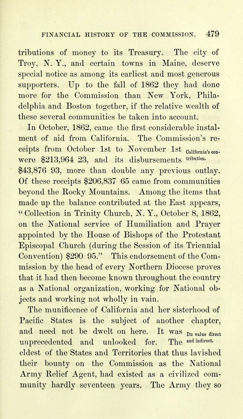 tributions of money to its Treasury. The city of Troy, Y., and certain towns in Maine, deserve special notice as among its earliest and most generous supporters. Up to the fall of 1862 they had done more for the Commission than JSTew York, Phila- delphia and Boston together, if the relative wealth of these several communities be taken into account. In October, 1862, came the first considerable instal- ment of aid from California. The Commission's re- ceipts from October 1st to November 1st California's oon- were $213,964 23, and its disbursements trfbution. $43,876 93, more than double any previous outlay. Of these receipts $206,837 65 came from communities beyond the Rocky Mountains. Among the items that made up the balance contributed at the East appears,  Collection in Trinity Church, N. Y., October 8, 1862, on the National service of Humiliation and Prayer appointed by the House of Bishops of the Protestant Episcopal Church (during the Session of its Triennial Convention) $290 95. This endorsement of the Com- mission by the head of every Northern Diocese proves that it had then become known throughout the country as a National organization, working for National ob- jects and working not wholly in vain. The munificence of California and her sisterhood of Pacific States is the subject of another chapter, and need not be dwelt on here. It was ^^^^^ ^^^^ unprecedented and unlooked for. The and indirect, eldest of the States and Territories that thus lavished their bounty on the Commission as the National Army Relief Agent, had existed civilized com- munity hardly seventeen years. The Army they so