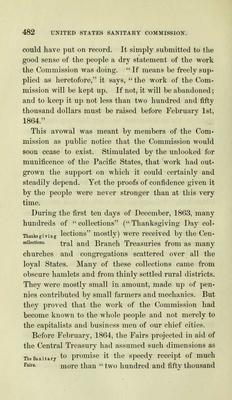 could have put on record. It simply submitted to the good sense of the people a dry statement of the work the Commission was doing.  If means be freely sup- plied as heretofore, it says,  the work of the Com- mission will be kept up. If not, it will be abandoned; and to keep it up not less than two hundred and fifty thousand dollars must be raised before February 1st, 1864. This avowal was meant by members of the Com- mission as public notice that the Commission would soon cease to exist. Stimulated by the unlooked for munificence of the Pacific States, that work had out- grown the support on which it could certainly and steadily depend. Yet the proofs of confidence given it by the people were never stronger than at this very time. During the first ten days of December, 1863, many hundreds of  collections ( Thanksgiving Day col- Thanksgiving loctious mostly) wore received by the Cen- ooUeotions. iyoX and Branch Treasuries from as many churches and congregations scattered over all the loyal States. Many of these collections came from obscure hamlets and from thinly settled rural districts. They were mostly small in amount, made up of pen- nies contributed by small farmers and mechanics. But they proved that the work of the Commission had become known to the whole people and not merely to the capitalists and business men of our chief cities. Before February, 1864, the Fairs projected in aid of the Central Treasury had assumed such dimensions as The Sanitary ^0 promiso it the spocdy receipt of much Fairs. moro than  two hundred and fifty thousand