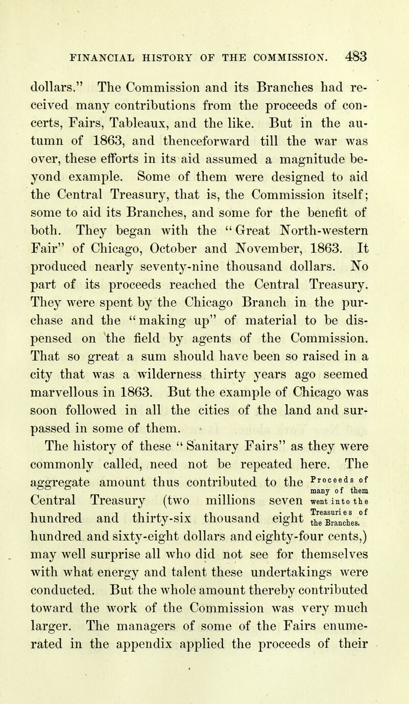 dollars. The Commission and its Branches had re- ceived many contributions from the proceeds of con- certs, Fairs, Tableaux, and the like. But in the au- tumn of 1863, and thenceforward till the war was over, these etforts in its aid assumed a magnitude be- yond example. Some of them were designed to aid the Central Treasury, that is, the Commission itself; some to aid its Branches, and some for the benefit of both. They began with the  Great North-western Fair of Chicago, October and November, 1863. It produced nearly seventy-nine thousand dollars. No part of its proceeds reached the Central Treasury. They were spent by the Chicago Branch in the pur- chase and the  making up of material to be dis- pensed on the field by agents of the Commission. That so great a sum should have been so raised in a city that was a wilderness thirty years ago seemed marvellous in 1863. But the example of Chicago was soon followed in all the cities of the land and sur- passed in some of them. The history of these  Sanitary Fairs as they were commonly called, need not be repeated here. The aggregate amount thus contributed to the Proceeds of ° , . many of them Central Treasury (two millions seven went into the hundred and thirty-six thousand eight Branches.^ hundred and sixty-eight dollars and eighty-four cents,) may well surprise all who did not see for themselves with what energy and talent these undertakings were conducted. But the whole amount thereby contributed toward the work of the Commission was very much larger. The managers of some of the Fairs enume- rated in the appendix applied the proceeds of their