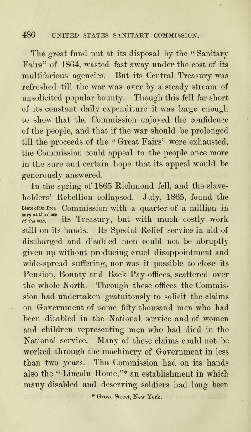 The great fund put at its disposal by the  Sanitary Fairs of 1864, wasted fast away under the cost of its multifarious agencies. But its Central Treasury was refreshed till the war was over by a steady stream of unsolicited popular bounty. Though this fell far short of its constant daily expenditure it was large enough to show that the Commission enjoyed the confidence of the people, and that if the war should be prolonged till the proceeds of the  Great Fairs were exhausted, the Commission could appeal to the people once more in the sure and certain hope that its appeal would be generously answered. In the spring of 1865 Richmond fell, and the slave- holders' Rebellion collapsed. July, 1865, found the state of its Trea- Commissiou with a quarter of a millipn in ofThewar. its Trcasury, but with much costly work still on its hands. Its Special Relief service in aid of discharged and disabled men could not be abruptly given up without producing cruel disappointment and wide-spread suffering, nor was it possible to close its Pension, Bounty and Back Pay offices, scattered over the whole North. Through these offices the Commis- sion had undertaken gratuitously to solicit the claims on Government of some fifty thousand men who had been disabled in the National service and of women and children representing men who had died in the National service. Many of these claims could not be worked through the machinery of Government in less than two years. Th© Commission had on its hands also the  Lincoln Home,* an establishment in which many disabled and deserving soldiers had long been * Grove Street, New York.