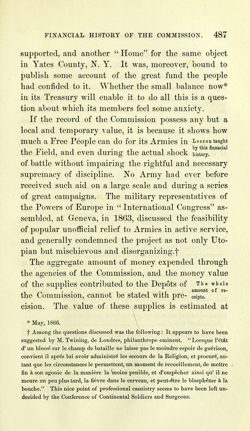 supported, and another  Home for the same object in Yates County, 'N. Y. It was, moreover, bound to publish some account of the great fund the people had confided to it. Whether the small balance now* in its Treasury will enable it to do all this is a ques- tion about which its members feel some anxiety. If the record of the Commission possess any but a local and temporary value, it is because it shows how much a Free People can do for its Armies in Lesson taught the Field, and even during the actual shock Mstory. of battle without impairing the rightful and necessary supremacy of discipline. 'No Army had ever before received such aid on a large scale and during a series of great campaigns. The military representatives of the Powers of Europe in  International Congress as- sembled, at Geneva, in 1863, discussed the feasibility of popular unofficial relief to Armies in active service, and generally condemned the project as not only Uto- pian but mischievous and disorganizing.f The aggregate amount of money expended through the agencies of the Commission, and the money value of the supplies contributed to the Depots of The whole the Commission, cannot be stated with pre- ceipts. cision. The value of these supplies is estimated at * May, 1866. , \ f Among the questions discussed was the following: It appears to have been suggested by M. Twining, de Londres, philanthrope eminent.  Lorsque I'^t&t d' un blesse sur le champ de bataille ne laisse pas le moindre espoir de guerison, convient il apr^s lui avoir administre les seeours de la Eeligion, et procure, au- tant que les circonstances le permettent, un moment de recueillement, de mettre fin a son agonie de la maniere la 'moins penible, et d'empecher ainsi qu' il ne meure un peuplustard, la fievre dans le cerveau, et peut-etre le blaspheme Ei la bouche. This nice point of professional casuistry seems to have been left un- decided by the Conference of Continental Soldiers and Surgeons.