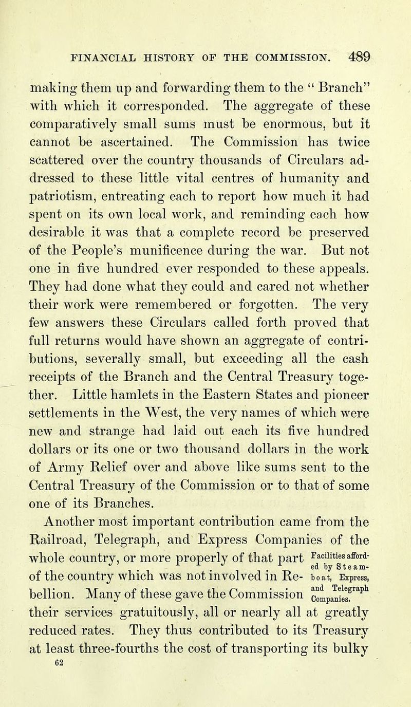 making them up and forwarding them to the  Branch with which it corresponded. The aggregate of these comparatively small sums must be enormous, but it cannot be ascertained. The Commission has twice scattered over the country thousands of Circulars ad- dressed to these little vital centres of humanity and patriotism, entreating each to report how much it had spent on its own local work, and reminding each how desirable it was that a complete record be preserved of the People's munificence during the war. But not one in five hundred ever responded to these aj)peals. They had done what they could and cared not whether their work were remembered or forgotten. The very few answers these Circulars called forth proved that full returns would have shown an aggregate of contri- butions, severally small, but exceeding all the cash receipts of the Branch and the Central Treasury toge- ther. Little hamlets in the Eastern States and pioneer settlements in the West, the very names of which were new and strange had laid out each its five hundred dollars or its one or two thousand dollars in the work of Army Relief over and above like sums sent to the Central Treasury of the Commission or to that of some one of its Branches. Another most important contribution came from the Railroad, Telegraph, and Express Companies of the whole country, or more properly of that part Facilities afford- ' . r r J ^ r Steam- of the country which was not involved in Re- to at, Ezpressi bellion. Many of these gave the Commission companfelf ^^^ their services gratuitously, all or nearly all at greatly reduced rates. They thus contributed to its Treasury at least three-fourths the cost of transporting its bulky 62