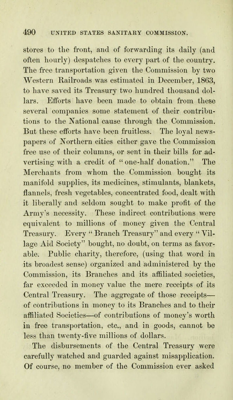 stores to the front, and of forwarding its daily (and often hourly) despatches to every part of the country. The free transportation given the Commission by two Western Railroads was estimated in December, 1863, to have saved its Treasury two hundred thousand dol- lars. Efforts have been made to obtain from these several companies some statement of their contribu- tions to the National cause through the Commission. But these efforts have been fruitless. The loyal news- papers of Northern cities either gave the Commission free use of their columns, or sent in their bills for ad- vertising with a credit of  one-half donation. The Merchants from whom the Commission bought its manifold supplies, its medicines, stimulants, blankets, flannels, fresh vegetables, concentrated food, dealt with it liberally and seldom sought to make profit of the Army's necessity. These indirect contributions were equivalent to millions of money given the Central Treasury. Every  Branch Treasury and every  Vil- lage Aid Society bought, no doubt, on terms as favor- able. Public charity, therefore, (using that word in its broadest sense) organized and administered by the Commission, its Branches and its affiliated societies, far exceeded in money value the mere receipts of its Central Treasury. The aggregate of those receipts— of contributions in money to its Branches and to their affiliated Societies—of contributions of money's worth in free transportation, etc., and in goods, cannot be less than twenty-five millions of dollars. The disbursements of the Central Treasury were carefully watched and guarded against misapplication. Of course, no member of the Commission ever asked
