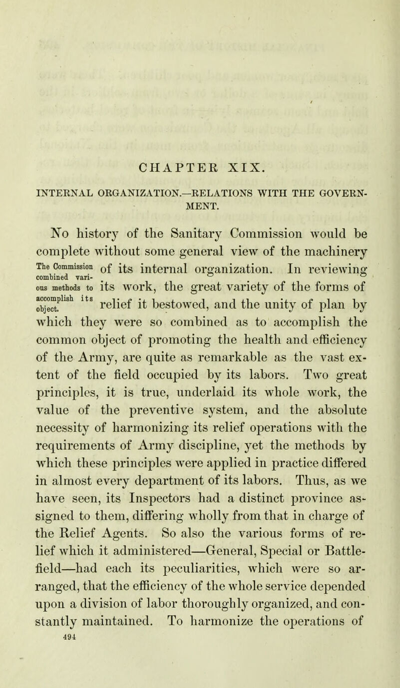 CHAPTER XIX. INTERNAL ORGANIZATION.—RELATIONS WITH THE GOVERN- MENT. 'No history of the Sanitary Commission would be complete without some general view of the machinery The Commission internal organization. In reviewino- combined vari- ^ ^ _ ^ ous methods to its work, the great variety of the forms of accomplish its ^• 'j. ^ i i 'i. j?i i objectf reiiei it bestowed, and the unity oi plan by which they were so combined as to accomplish the common object of promoting the health and efficiency of the Army, are quite as remarkable as the vast ex- tent of the field occupied by its labors. Two great principles, it is true, underlaid its whole work, the value of the preventive system, and the absolute necessity of harmonizing its relief operations with the requirements of Army discipline, yet the methods by which these principles were applied in practice differed in almost every department of its labors. Thus, as we have seen, its Inspectors had a distinct province as- signed to them, differing wholly from that in charge of the Relief Agents. So also the various forms of re- lief which it administered—Greneral, Special or Battle- field—had each its peculiarities, which were so ar- ranged, that the efficiency of the whole service depended upon a division of labor thoroughly organized, and con- stantly maintained. To harmonize the operations of 49i