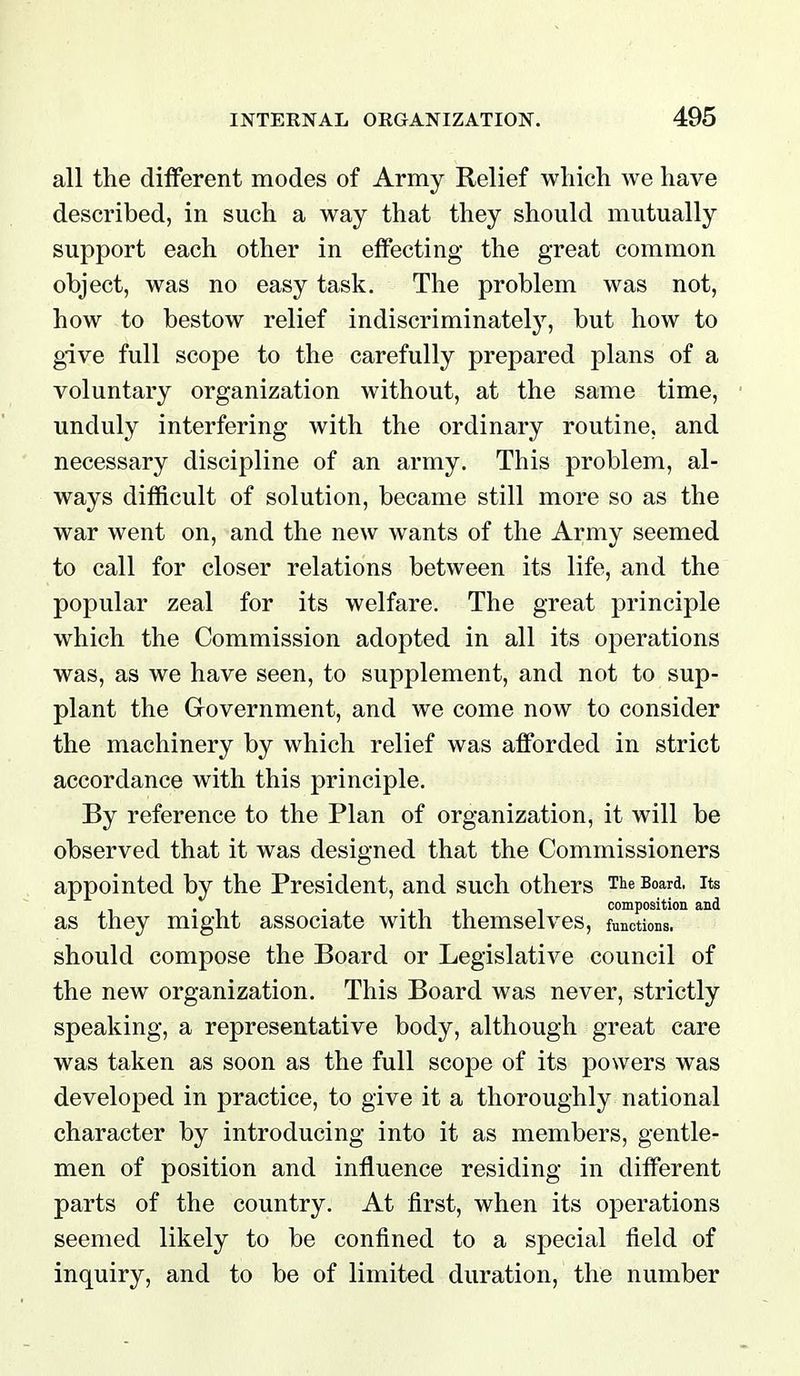 all the dilferent modes of Army Relief wliich we have described, in such a way that they should mutually support each other in effecting the great common object, was no easy task. The problem was not, how to bestow relief indiscriminatel}^ but how to give full scope to the carefully prepared plans of a voluntary organization without, at the same time, unduly interfering with the ordinary routine, and necessary discipline of an army. This problem, al- ways difficult of solution, became still more so as the war went on, and the new wants of the Army seemed to call for closer relations between its life, and the popular zeal for its welfare. The great principle which the Commission adopted in all its operations was, as we have seen, to supplement, and not to sup- plant the Grovernment, and we come now to consider the machinery by which relief was afforded in strict accordance with this principle. By reference to the Plan of organization, it will be observed that it was designed that the Commissioners appointed by the President, and such others The Board, its , . •11 1 composition and as they might associate with themselves, functions, should compose the Board or Legislative council of the new organization. This Board was never, strictly speaking, a representative body, although great care was taken as soon as the full scope of its powers was developed in practice, to give it a thoroughly national character by introducing into it as members, gentle- men of position and influence residing in different parts of the country. At first, when its operations seemed likely to be confined to a special field of inquiry, and to be of limited duration, the number