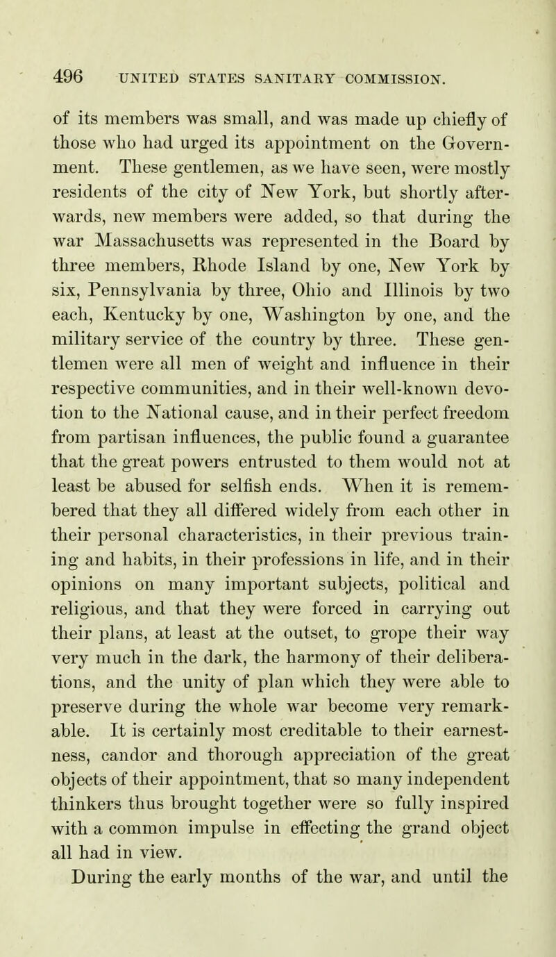 of its members was small, and was made up chiefly of those who had urged its appointment on the Govern- ment. These gentlemen, as we have seen, were mostly residents of the city of New York, but shortly after- wards, new members were added, so that during the war Massachusetts was represented in the Board by three members, Rhode Island by one, New York by six, Pennsylvania by three, Ohio and Illinois by two each, Kentucky by one, Washington by one, and the military service of the country by three. These gen- tlemen were all men of weight and influence in their respective communities, and in their well-known devo- tion to the National cause, and in their perfect freedom from partisan influences, the public found a guarantee that the great powers entrusted to them would not at least be abused for selfish ends. When it is remem- bered that they all differed widely from each other in their personal characteristics, in their previous train- ing and habits, in their professions in life, and in their opinions on many important subjects, political and religious, and that they were forced in carrying out their plans, at least at the outset, to grope their way very much in the dark, the harmony of their delibera- tions, and the unity of plan which they were able to preserve during the whole war become very remark- able. It is certainly most creditable to their earnest- ness, candor and thorough appreciation of the great objects of their appointment, that so many independent thinkers thus brought together were so fully inspired with a common impulse in effecting the grand object all had in view. During the early months of the war, and until the