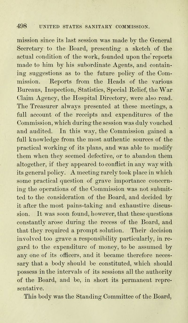 mission since its last session was made by the General Secretary to the Board, presenting a sketch of the actual condition of the work, founded upon the reports made to him by his subordinate Agents, and contain- ing suggestions as to the future policy of the Com- mission. Reports from the Heads of the various Bureaus, Inspection, Statistics, Special Relief, the War Claim Agency, the Hospital Directory, were also read. The Treasurer always presented at these meetings, a full account of the receipts and expenditures of the Commission, which during the session was duly vouched and audited. In this way, the Commission gained a full knowledge from the most authentic sources of the practical working of its plans, and was able to modify them when they seemed defective, or to abandon them altogether, if they appeared to conflict in any way with its general policy. A meeting rarely took place in which some practical question of grave importance concern- ing the operations of the Commission was not submit- ted to the consideration of the Board, and decided by it after the most pains-taking and exhaustive discus- sion. It was soon found, however, that these questions constantly arose during the recess of the Board, and that they required a prompt solution. Their decision involved too grave a responsibility particularly, in re- gard to the expenditure of money, to be assumed by any one of its oflBcers, and it became therefore neces- sary that a body should be constituted, which should possess in the intervals of its sessions all the authority of the Board, and be, in short its permanent repre- sentative. This body was the Standing Committee of the Board,
