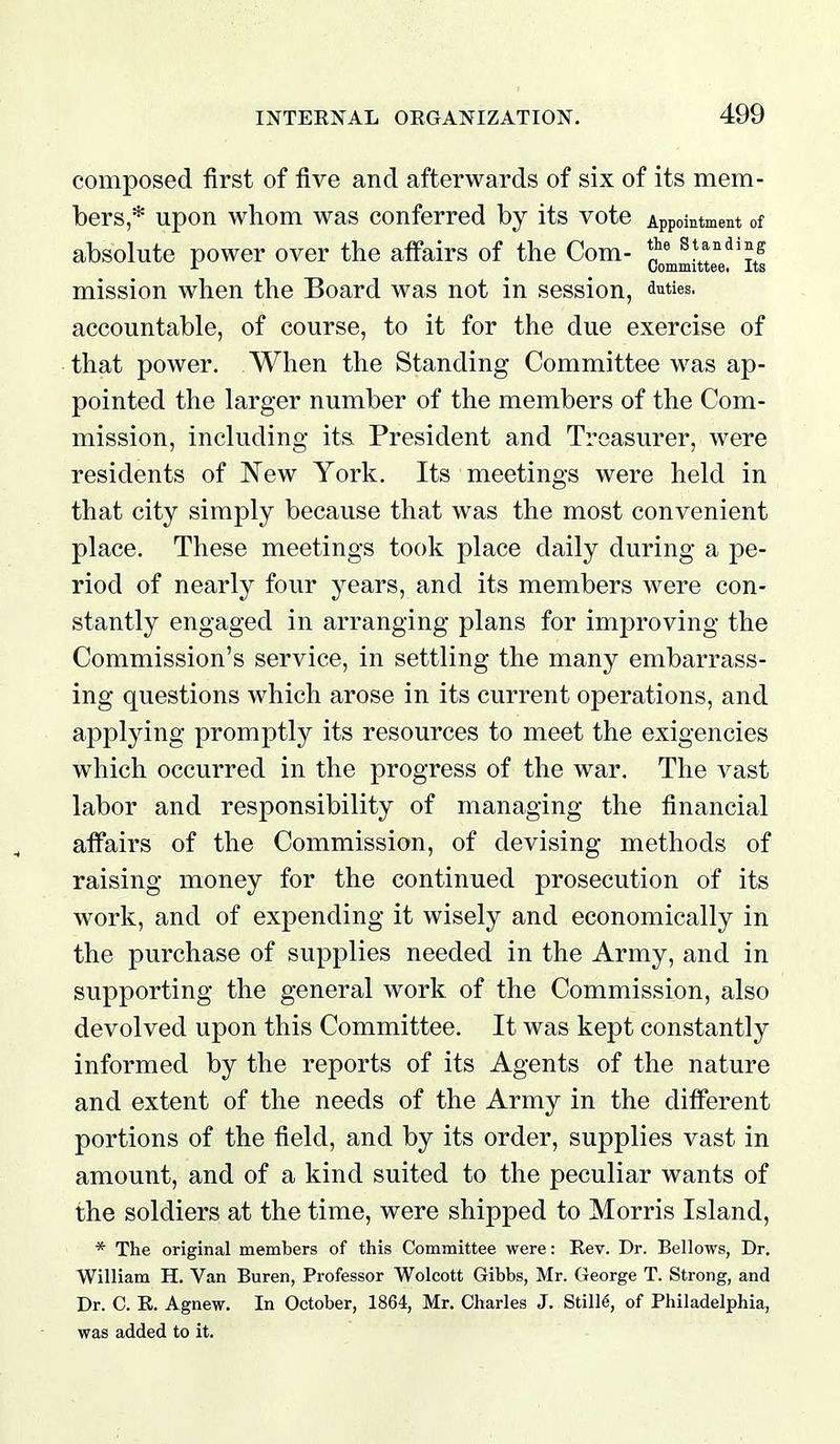 composed first of five and afterwards of six of its mem- bers * upon whom was conferred by its vote Appointment of absolute power over the affairs of the Com- ^\l^^^ie •L Committee. Its mission when the Board was not in session, duties, accountable, of course, to it for the due exercise of that power. When the Standing Committee was ap- pointed the larger number of the members of the Com- mission, including its President and Treasurer, were residents of New York. Its meetings were held in that city simply because that was the most convenient place. These meetings took place daily during a pe- riod of nearly four years, and its members were con- stantly engaged in arranging plans for imj^roving the Commission's service, in settling the many embarrass- ing questions which arose in its current operations, and applying promptly its resources to meet the exigencies which occurred in the progress of the war. The vast labor and responsibility of managing the financial affairs of the Commission, of devising methods of raising money for the continued prosecution of its work, and of expending it wisely and economically in the purchase of supplies needed in the Army, and in supporting the general work of the Commission, also devolved upon this Committee. It was kept constantly informed by the reports of its Agents of the nature and extent of the needs of the Army in the different portions of the field, and by its order, supplies vast in amount, and of a kind suited to the peculiar wants of the soldiers at the time, were shipped to Morris Island, * The original members of this Committee were: Rev. Dr. Bellows, Dr, William H. Van Buren, Professor Wolcott Gibbs, Mr. George T. Strong, and Dr. C. R. Agnew. In October, 1864, Mr. Charles J. StilM, of Philadelphia, was added to it.
