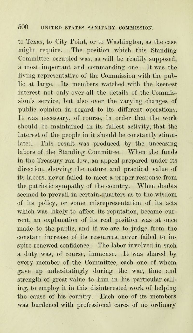 to Texas, to City Point, or to Washington, as the case might require. The position wh4ch this Standing Committee occupied was, as will be readily supposed, a most important and commanding one. It was the living representative of the Commission with the pub- lic at large. Its members watched with the keenest interest not only over all the details of the Commis- sion's service, but also over the varying changes of public opinion in regard to its ditferent operations. It was necessary, of course, in order that the work should be maintained in its fullest activity, that the interest of the people in it should be constantly stimu- lated. This result was produced by the unceasing labors of the Standing Committee. When the funds in the Treasury ran low, an appeal prepared under its direction, showing the nature and practical value of its labors, never failed to meet a proper response from the patriotic sympathy of the country. When doubts seemed to prevail in certain .quarters as to the wisdom of its policy, or some misrepresentation of its acts which was likely to atfect its reputation, became cur- rent, an explanation of its real position was at once made to the public, and if we are to judge from the constant increase of its resources, never failed to in- spire renewed confidence. The labor involved in such a duty was, of course, immense. It was shared by every member of the Committee, each one of whom gave up unhesitatingly during the war, time and strength of great value to him in his particular call- ing, to employ it in this disinterested work of helping the cause of his country. Each one of its members was burdened with professional cares of no ordinary