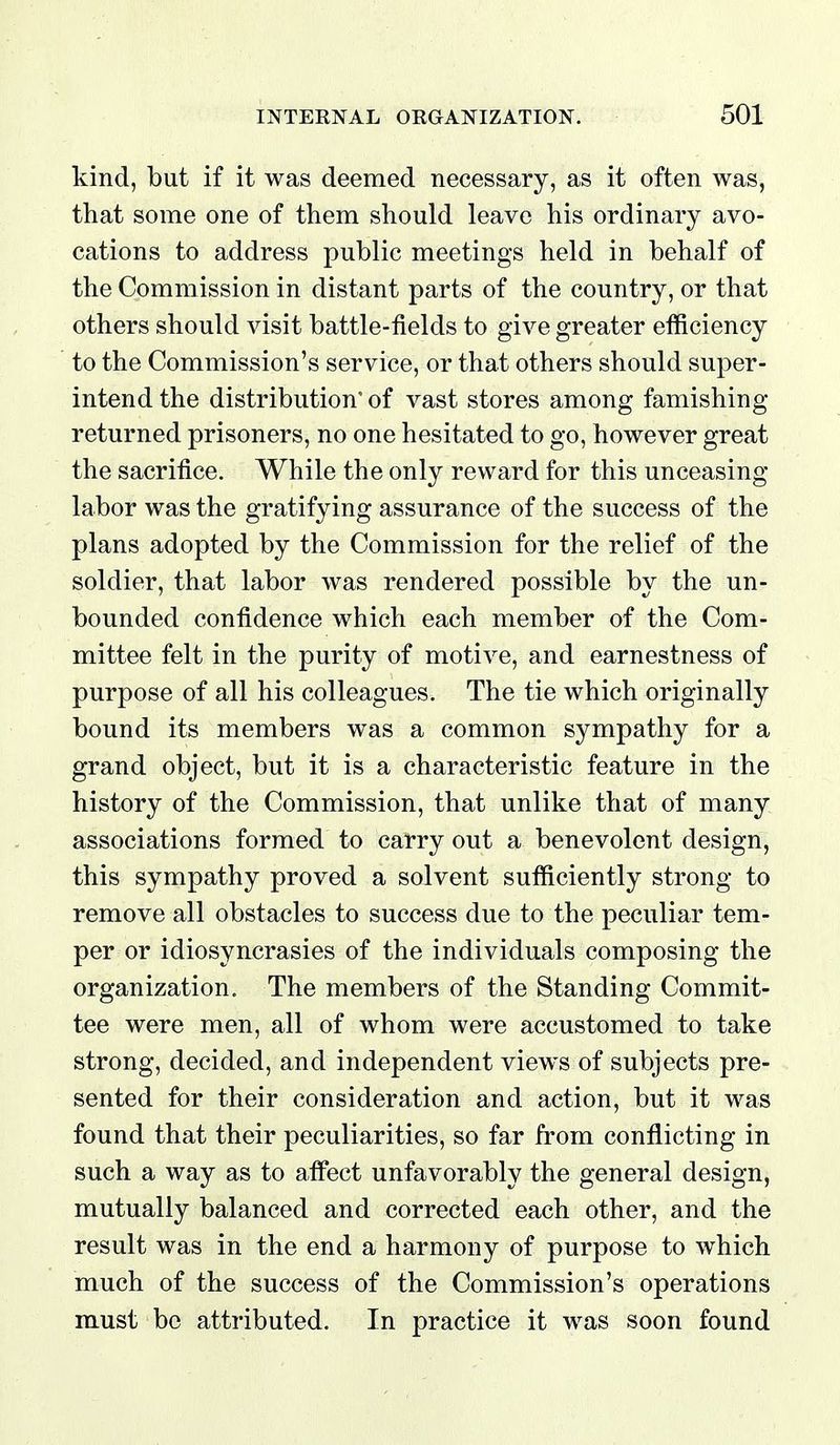 kind, but if it was deemed necessary, as it often was, that some one of them should leave his ordinary avo- cations to address public meetings held in behalf of the Commission in distant parts of the country, or that others should visit battle-fields to give greater efficiency to the Commission's service, or that others should super- intend the distribution' of vast stores among famishing returned prisoners, no one hesitated to go, however great the sacrifice. While the only reward for this unceasing labor was the gratifying assurance of the success of the plans adopted by the Commission for the relief of the soldier, that labor was rendered possible by the un- bounded confidence which each member of the Com- mittee felt in the purity of motive, and earnestness of purpose of all his colleagues. The tie which originally bound its members was a common sympathy for a grand object, but it is a characteristic feature in the history of the Commission, that unlike that of many associations formed to carry out a benevolent design, this sympathy proved a solvent sufficiently strong to remove all obstacles to success due to the peculiar tem- per or idiosyncrasies of the individuals composing the organization. The members of the Standing Commit- tee were men, all of whom were accustomed to take strong, decided, and independent views of subjects pre- sented for their consideration and action, but it was found that their peculiarities, so far from conflicting in such a way as to affect unfavorably the general design, mutually balanced and corrected each other, and the result was in the end a harmony of purpose to which much of the success of the Commission's operations must be attributed. In practice it was soon found