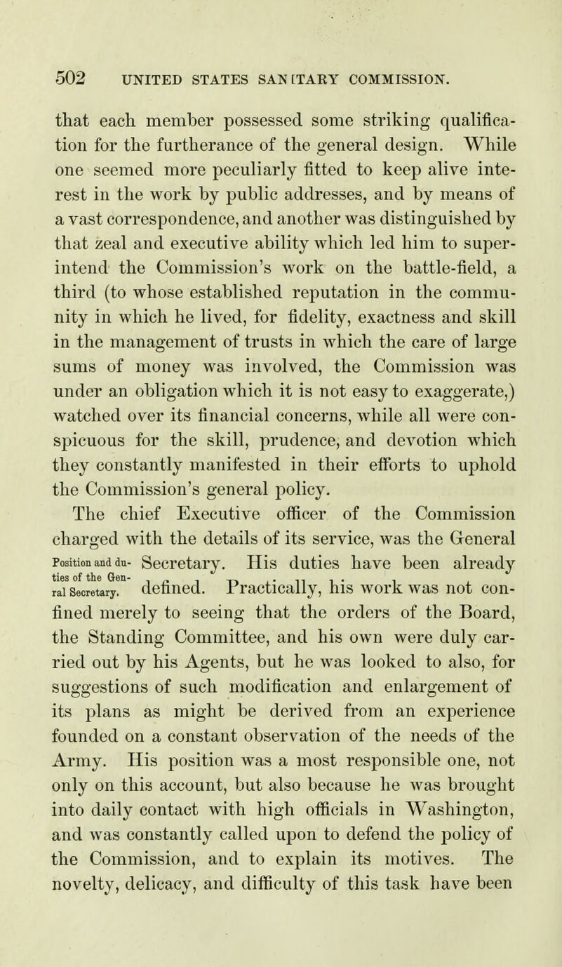 that each member possessed some striking qualifica- tion for the furtherance of the general design. While one seemed more peculiarly fitted to keep alive inte- rest in the work by public addresses, and by means of a vast correspondence, and another was distinguished by that zeal and executive ability which led him to super- intend the Commission's work on the battle-field, a third (to whose established reputation in the commu- nity in which he lived, for fidelity, exactness and skill in the management of trusts in which the care of large sums of money was involved, the Commission was under an obligation which it is not easy to exaggerate,) watched over its financial concerns, while all were con- spicuous for the skill, prudence, and devotion which they constantly manifested in their efforts to uphold the Commission's general policy. The chief Executive officer of the Commission charged with the details of its service, was the General Position and dn- Secretary. His duties have been already rai Secretary, defined. Practically, his work was not con- fined merely to seeing that the orders of the Board, the Standing Committee, and his own were duly car- ried out by his Agents, but he was looked to also, for suggestions of such modification and enlargement of its plans as might be derived from an experience founded on a constant observation of the needs of the Army. His position was a most responsible one, not only on this account, but also because he was brought into daily contact with high officials in Washington, and was constantly called upon to defend the policy of the Commission, and to explain its motives. The novelty, delicacy, and difficulty of this task have been
