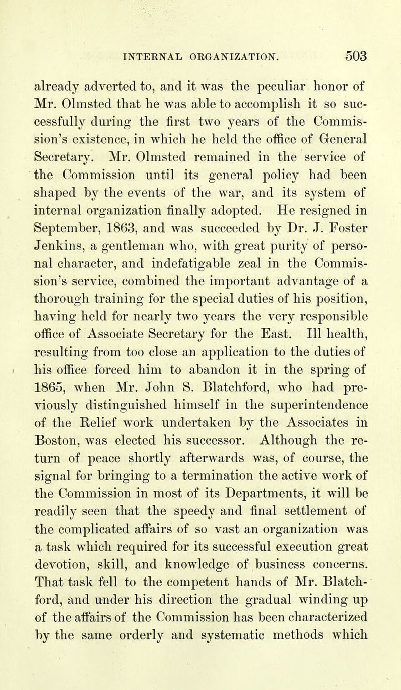 already adverted to, and it was the peculiar honor of Mr. Olmsted that he was able to accomplish it so suc- cessfully during the first two years of the Commis- sion's existence, in which he held the office of General Secretary. Mr. Olmsted remained in the service of the Commission until its general policy had been shaped by the events of the war, and its system of internal organization finally adopted. He resigned in September, 1863, and was succeeded by Dr. J. Foster Jenkins, a gentleman who, with great purity of perso- nal character, and indefatigable zeal in the Commis- sion's service, combined the important advantage of a thorough training for the special duties of his position, having held for nearly two years the very responsible office of Associate Secretary for the East. Ill health, resulting from too close an application to the duties of his office forced him to abandon it in the spring of 1865, when Mr. John S. Blatchford, who had pre- viously distinguished himself in the superintendence of the Relief work undertaken by the Associates in Boston, was elected his successor. Although the re- turn of peace shortly afterwards was, of course, the signal for bringing to a termination the active work of the Commission in most of its Departments, it will be readily seen that the speedy and final settlement of the complicated affairs of so vast an organization was a task which required for its successful execution great devotion, skill, and knowledge of business concerns. That task fell to the competent hands of Mr. Blatch- ford, and under his direction the gradual winding up of the affairs of the Commission has been characterized by the same orderly and systematic methods which