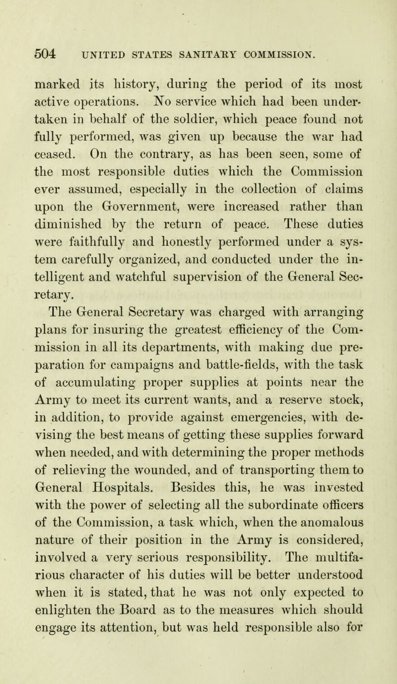 marked its history, during the period of its most active operations. No service which had been under- taken in behalf of the soldier, which peace found not fully performed, was given up because the war had ceased. On the contrary, as has been seen, some of the most responsible duties which the Commission ever assumed, especially in the collection of claims upon the Government, were increased rather than diminished by the return of peace. These duties were faithfully and honestly performed under a sys- tem carefully organized, and conducted under the in- telligent and watchful supervision of the General Sec- retary. The General Secretary was charged with arranging plans for insuring the greatest efficiency of the Com- mission in all its departments, with making due pre- paration for campaigns and battle-fields, with the task of accumulating proper supplies at points near the Army to meet its current wants, and a reserve stock, in addition, to provide against emergencies, with de- vising the best means of getting these supplies forward when needed, and with determining the proper methods of relieving the wounded, and of transporting them to General Hospitals. Besides this, he was invested with the power of selecting all the subordinate officers of the Commission, a task which, when the anomalous nature of their position in the Army is considered, involved a very serious responsibility. The multifa- rious character of his duties will be better understood when it is stated, that he was not only expected to enlighten the Board as to the measures which should engage its attention, but was held responsible also for