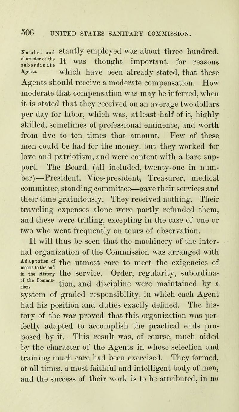 Nnmber and stantly employed was about tbree hundred. fnborTinat thought important, for reasons Agents. which havB been already stated, that these Agents should receive a moderate compensation. How moderate that compensation was may be inferred, when it is stated that they received on an average two dollars per day for labor, which was, at least half of it, highly skilled, sometimes of professional eminence, and worth from five to ten times that amount. Few of these men could be had for the money, but they worked for love and patriotism, and were content with a bare sup- port. The Board, (all included, twenty-one in num- ber)—President, Vice-president, Treasurer, medical committee, standing committee—gave their services and their time gratuitously. They received nothing. Their traveling expenses alone were partly refunded them, and these were trifling, excepting in the case of one or two who went frequently on tours of observation. It will thus be seen that the machinery of the inter- nal organization of the Commission was arranged with Adaptation of ^]^q utmost Care to meet the exigencies of means to the end ^ _  _ in the History the service. Order, regularity, subordina- of the Commis- it-t •j.'ii tion, and discipline were maintained by a system of graded responsibility, in which each Agent had his position and duties exactly defined. The his- tory of the war proved that this organization was per- fectly adapted to accomplish the practical ends pro- posed by it. This result was, of course, much aided by the character of the Agents in whose selection and training much care had been exercised. They formed, at all times, a most faithful and intelligent body of men, and the success of their work is to be attributed, in no
