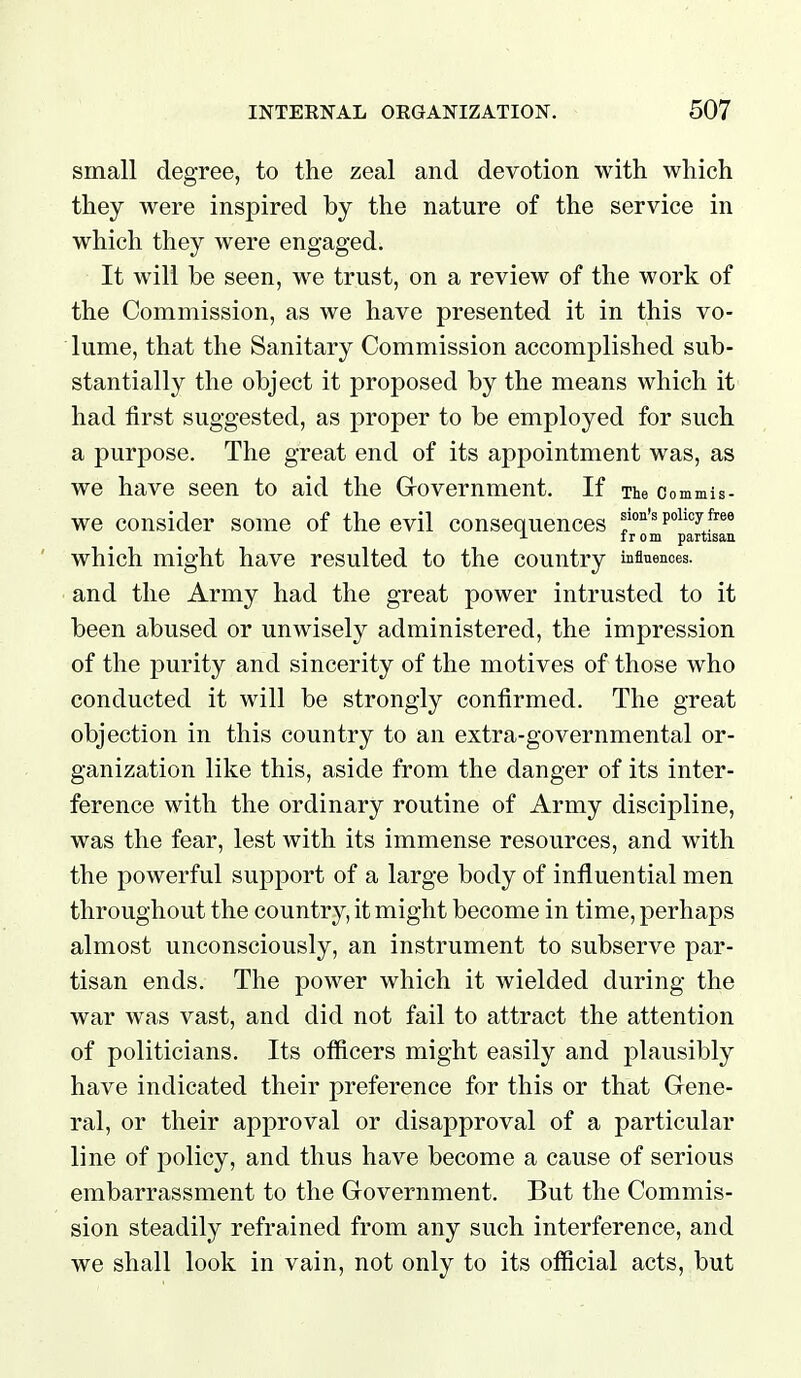 small degree, to the zeal and devotion with which they were inspired by the nature of the service in which they were engaged. It will be seen, we trust, on a review of the work of the Commission, as we have presented it in this vo- lume, that the Sanitary Commission accomplished sub- stantially the object it proposed by the means which it had first suggested, as proper to be employed for such a purpose. The great end of its appointment was, as we have seen to aid the Grovernment. If The Commis- we consider some of the evil consequences lion's pohcyfree J- I r 0 m partisan which might have resulted to the country inflnences. and the Army had the great power intrusted to it been abused or unwisely administered, the impression of the purity and sincerity of the motives of those who conducted it will be strongly confirmed. The great objection in this country to an extra-governmental or- ganization like this, aside from the danger of its inter- ference with the ordinary routine of Army discipline, was the fear, lest with its immense resources, and with the powerful support of a large body of influential men throughout the country, it might become in time, perhaps almost unconsciously, an instrument to subserve par- tisan ends. The power which it wielded during the war was vast, and did not fail to attract the attention of politicians. Its officers might easily and plausibly have indicated their preference for this or that Gene- ral, or their approval or disapproval of a particular line of policy, and thus have become a cause of serious embarrassment to the Government. But the Commis- sion steadily refrained from any such interference, and we shall look in vain, not only to its official acts, but