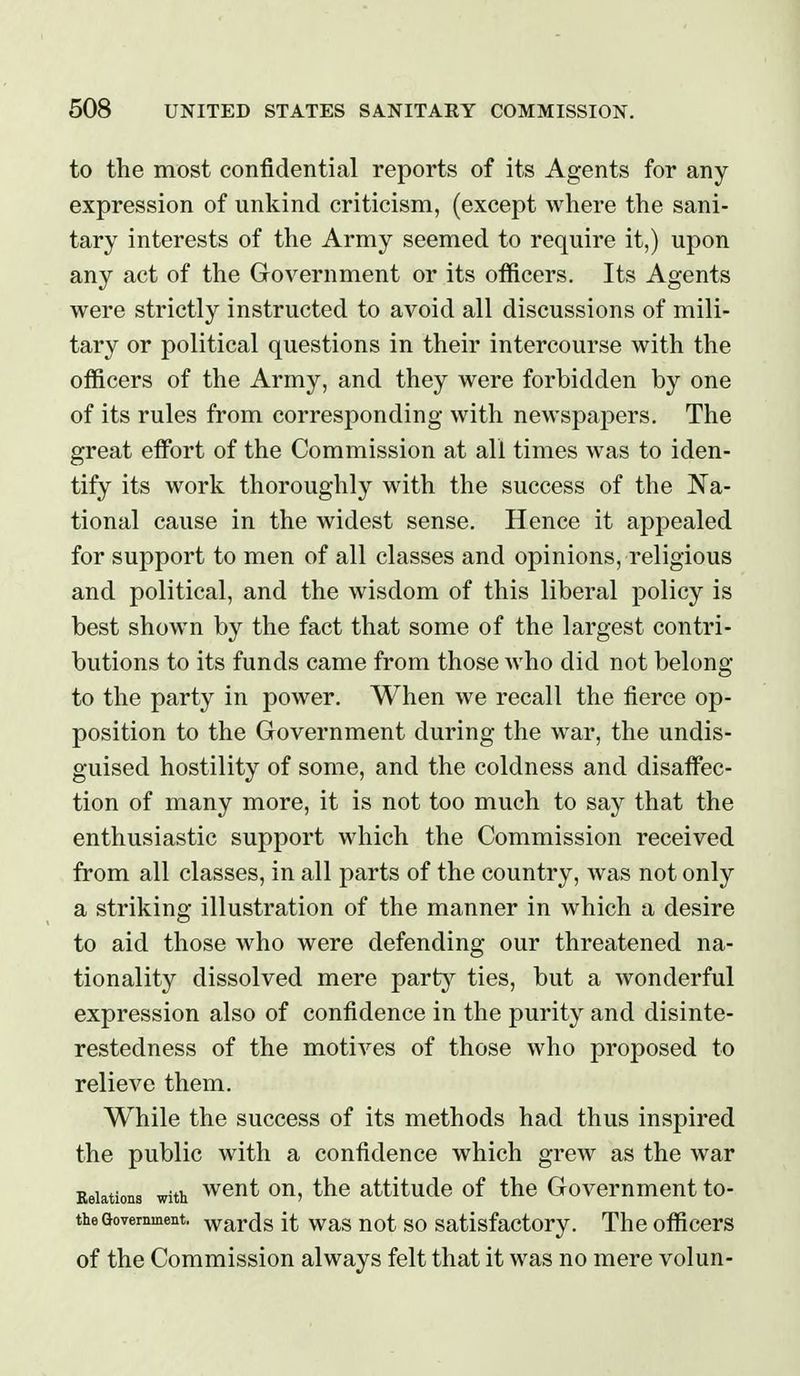 to the most confidential reports of its Agents for any expression of unkind criticism, (except where the sani- tary interests of the Army seemed to require it,) upon any act of the Government or its officers. Its Agents were strictly instructed to avoid all discussions of mili- tary or political questions in their intercourse with the officers of the Army, and they were forbidden by one of its rules from corresponding with newspapers. The great effi^rt of the Commission at all times was to iden- tify its work thoroughly with the success of the Na- tional cause in the widest sense. Hence it appealed for support to men of all classes and opinions, religious and political, and the wisdom of this liberal policy is best shown by the fact that some of the largest contri- butions to its funds came from those who did not belong- to the party in power. When we recall the fierce op- position to the Government during the war, the undis- guised hostility of some, and the coldness and disaffec- tion of many more, it is not too much to say that the enthusiastic support which the Commission received from all classes, in all parts of the country, was not only a striking illustration of the manner in which a desire to aid those who were defending our threatened na- tionality dissolved mere iparty ties, but a wonderful expression also of confidence in the purity and disinte- restedness of the motives of those who proposed to relieve them. While the success of its methods had thus inspired the public with a confidence which grew as the war Eeiations with wcut ou, the attitude of the Government to- theGovernment, wards it was uot SO Satisfactory. The officers of the Commission always felt that it was no mere volun-
