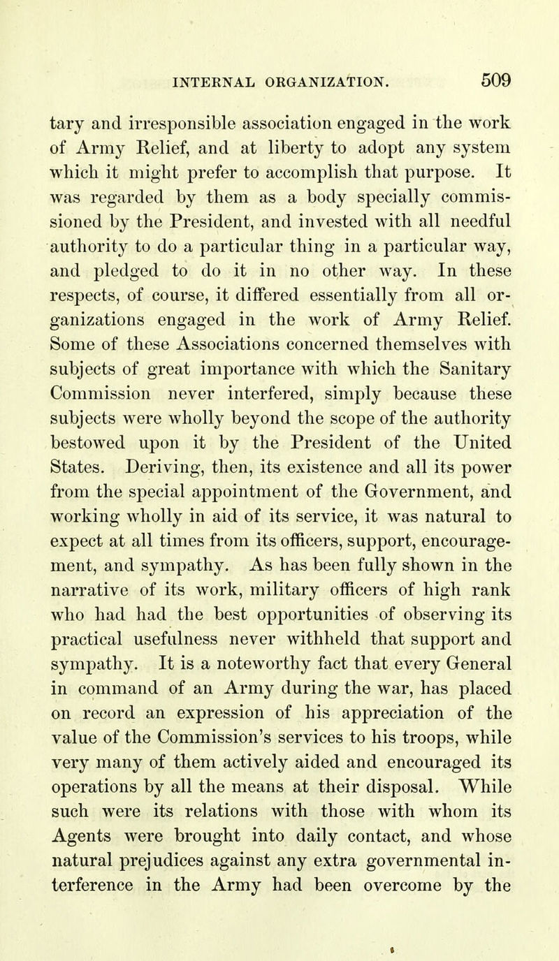 tary and irresponsible association engaged in the work of Army Relief, and at liberty to adopt any system which it might prefer to accomplish that purpose. It was regarded by them as a body specially commis- sioned by the President, and invested with all needful authority to do a particular thing in a particular way, and pledged to do it in no other way. In these respects, of course, it differed essentially from all or- ganizations engaged in the work of Army Relief. Some of these Associations concerned themselves with subjects of great importance with which the Sanitary Commission never interfered, simply because these subjects were wholly beyond the scope of the authority bestowed upon it by the President of the United States. Deriving, then, its existence and all its power from the special appointment of the Government, and working wholly in aid of its service, it was natural to expect at all times from its officers, support, encourage- ment, and sympathy. As has been fully shown in the narrative of its work, military officers of high rank who had had the best opportunities of observing its practical usefulness never withheld that support and sympathy. It is a noteworthy fact that every General in command of an Army during the war, has placed on record an expression of his appreciation of the value of the Commission's services to his troops, while very many of them actively aided and encouraged its operations by all the means at their disposal. While such were its relations with those with whom its Agents were brought into daily contact, and whose natural prejudices against any extra governmental in- terference in the Army had been overcome by the *