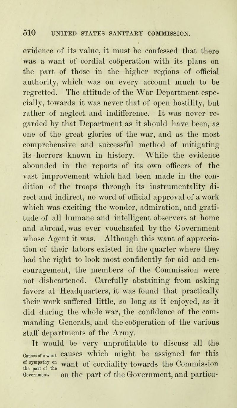 evidence of its value, it must be confessed that there was a want of cordial cooperation with its plans on the part of those in the higher regions of official authority, which was on every account much to be regretted. The attitude of the War Department espe- cially, towards it was never that of open hostility, but rather of neglect and indifference. It was never re- garded by that Department as it should have been, as one of the great glories of the war, and as the most comprehensive and successful method of mitigating its horrors known in history. While the evidence abounded in the reports of its own officers of the vast improvement which had been made in the con- dition of the troops through its instrumentality di- rect and indirect, no word of official approval of a work which was exciting the wonder, admiration, and grati- tude of all humane and intelligent observers at home and abroad, was ever vouchsafed by the Grovernment whose Agent it was. Although this want of apprecia- tion of their labors existed in the quarter where they had the right to look most confidently for aid and en- couragement, the members of the Commission were not disheartened. Carefully abstaining from asking- favors at Headquarters, it was found that practically their work suffered little, so long as it enjoyed, as it did during the whole war, the confidence of the com- manding Generals, and the cooperation of the various staff departments of the Army. It would be very unprofitable to discuss all the Causes of a want causos which might be assigned for this of sympathy on ^^^^^ cordiallty towards the Commission the part of the Government, Qu the part of the Govemmcnt, and particu-