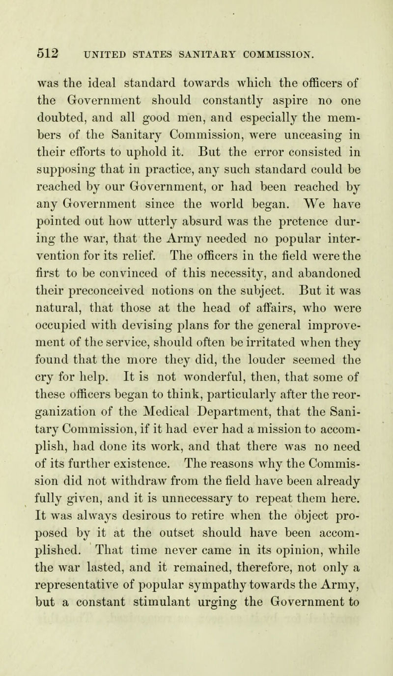 was the ideal standard towards which the officers of the Government should constantly aspire no one doubted, and all good men, and especially the mem- bers of the Sanitary Commission, were unceasing in their efforts to uphold it. But the error consisted in supposing that in practice, any such standard could be reached by our Government, or had been reached by any Government since the world began. We have pointed out how utterly absurd was the pretence dur- ing the war, that the Army needed no popular inter- vention for its relief. The officers in the field were the first to be convinced of this necessity, and abandoned their preconceived notions on the subject. But it was natural, that those at the head of affairs, who were occupied with devising plans for the general improve- ment of the service, should often be irritated when they found that the more they did, the louder seemed the cry for help. It is not wonderful, then, that some of these officers began to think, particularly after the reor- ganization of the Medical Department, that the Sani- tary Commission, if it had ever had a mission to accom- plish, had done its work, and that there was no need of its further existence. The reasons Avhy the Commis- sion did not withdraw from the field have been already fully given, and it is unnecessary to repeat them here. It was always desirous to retire when the object pro- posed by it at the outset should have been accom- plished. That time never came in its opinion, while the war lasted, and it remained, therefore, not only a representative of popular sympathy towards the Army, but a constant stimulant urging the Government to