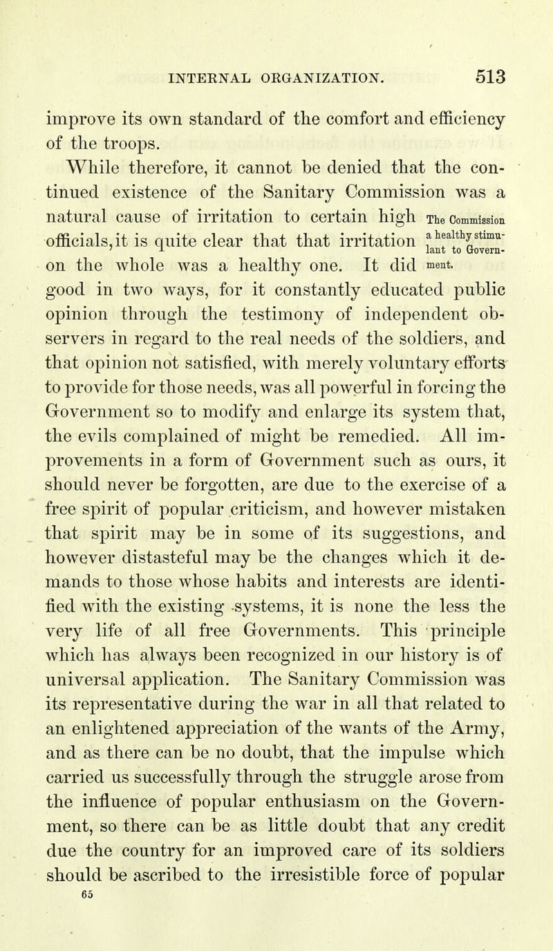 improve its own standard of the comfort and efficiency of the troops. While therefore, it cannot be denied that the con- ' tinned existence of the Sanitary Commission was a natural cause of irritation to certain high The Commission officials,it is quite clear that that irritation f ' J- lant to Govera- on the whole was a healthy one. It did ^lent. good in two ways, for it constantly educated public opinion through the testimony of independent ob- servers in regard to the real needs of the soldiers, and that opinion not satisfied, with merely voluntary efforts to provide for those needs, was all powerful in forcing the Government so to modify and enlarge its system that, the evils complained of might be remedied. All im- provements in a form of Government such as ours, it should never be forgotten, are due to the exercise of a free spirit of popular criticism, and however mistaken that spirit may be in some of its suggestions, and however distasteful may be the changes which it de- mands to those whose habits and interests are identi- fied with the existing systems, it is none the less the very life of all free Governments. This principle which has always been recognized in our history is of universal application. The Sanitary Commission was its representative during the war in all that related to an enlightened appreciation of the wants of the Army, and as there can be no doubt, that the impulse which carried us successfully through the struggle arose from the influence of popular enthusiasm on the Govern- ment, so there can be as little doubt that any credit due the country for an improved care of its soldiers should be ascribed to the irresistible force of popular 65