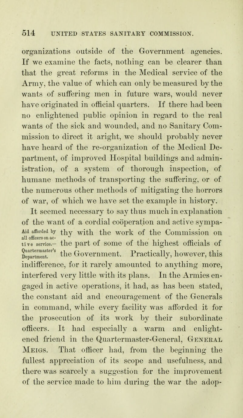 organizations outside of the Government agencies. If we examine the facts, nothing can be clearer than that the great reforms in the Medical service of the Army, the value of which can only be measured by the wants of suffering men in future wars, would never have originated in official quarters. If there had been no enlightened public opinion in regard to the real wants of the sick and wounded, and no Sanitary Com- mission to direct it aright, we should probably never have heard of the re-organization of the Medical De- partment, of improved Hospital buildings and admin- istration, of a system of thorough inspection, of humane methods of transporting the suffering, or of the numerous other methods of mitigating the horrors of war, of which we have set the example in history. It seemed necessary to say thus much in explanation of the want of a cordial cooperation and active sympa- Aid afforded by with the work of the Commission on all ofittoers on ac- , , tive service,— the part of some of the highest officials of Quartermaster's ,i n i.-r>j.'ni Department. ^'^^ Crovemment. rractically, however, this indifference, for it rarely amounted to anything more, interfered very little with its plans. In the Armies en- gaged in active operations, it had, as has been stated, the constant aid and encouragement of the Generals in command, while every facility was afforded it for the prosecution of its work by their subordinate officers. It had especially a warm and enlight- ened friend in the Quartermaster-General, General Meigs. That officer had, from the beginning the fullest appreciation of its scope and usefulness, and there was scarcely a suggestion for the improvement of the service made to him during the war the adop-