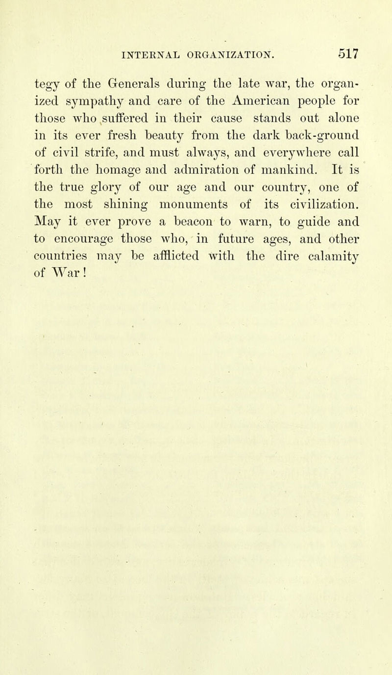 tegy of the Grenerals during the late war, the organ- ized sympathy and care of the American people for those who sulfered in their cause stands out alone in its ever fresh beauty from the dark back-ground of civil strife, and must always, and everywhere call forth the homage and admiration of mankind. It is the true glory of our age and our country, one of the most shining monuments of its civilization. May it ever prove a beacon to warn, to guide and to encourage those who, in future ages, and other countries may be afflicted with the dire calamity of War!