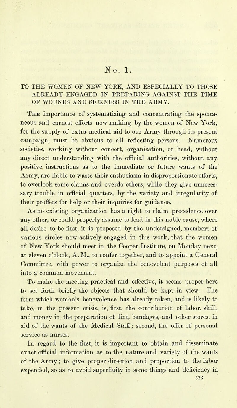 No. 1. TO THE WOMEN OF NEW YORK, AND ESPECIALLY TO THOSE ALREADY ENGAGED IN PREPARING AGAINST THE TIME OF WOUNDS AND SICKNESS IN THE ARMY. The importance of systematizing and concentrating the sponta- neous and earnest efforts now making by the women of New York, for the supply of extra medical aid to our Army through its present campaign, must be obvious to all reflecting persons. Numerous societies, working without concert, organization, or head, without any direct understanding with the official authorities, without any positive instructions as to the immediate or future wants of the Army, are liable to waste their enthusiasm in disproportionate efforts, to overlook some claims and overdo others, while they give unneces- sary trouble in official quarters, by the variety and irregularity of their proffers for help or their inquiries for guidance. As no existing organization has a right to claim precedence over any other, or could properly assume to lead in this noble cause, where all desire to be first, it is proposed by the undersigned, members of various circles now actively engaged in this work, that the women of New York should meet in the Cooper Institute, on Monday next, at eleven o'clock, A. M., to confer together, and to appoint a General Committee, with power to organize the benevolent purposes of all into a common movement. To make the meeting practical and effective, it seems proper here to set forth briefly the objects that should be kept in view. The form which woman's benevolence has already taken, and is likely to take, in the present crisis, is, first, the contribution of labor, skill, and money in the preparation of lint, bandages, and other stores, in aid of the wants of the Medical Staff; second, the offer of personal service as nurses. In regard to the first, it is important to obtain and disseminate exact official information as to the nature and variety of the wants of the Army; to give proper direction and proportion to the labor expended, so as to avoid superfluity in some things and deficiency in