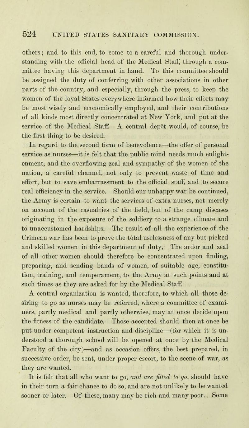 others; and to this end, to come to a careful and thorough under- standing with the official head of the Medical Staff', through a com- mittee having this department in hand. To this committee should be assigned the duty of conferring with other associations in other parts of the country, and especially, through the press, to keep the women of the loyal States everywhere informed how their efforts may be most wisely and economically employed, and their contributions of all kinds most directly concentrated at New York, and put at the service of the Medical Staff. A central depot would, of course, be the first thing to be desired. In regard to the second form of benevolence—the offer of personal service as nurses—it is felt that the public mind needs much enlight- enment, and the overflowing zeal and sympathy of the women of the nation, a careful channel, not only to prevent waste of time and effort, but to save embarrassment to the official staff, and to secure real efficiency in the service. Should our unhappy war be continued, the Army is certain to want the services of extra nurses, not merely on account of the casualties of the field, but of the camp diseases originating in the exposure of the soldiery to a strange climate and to unaccustomed hardships. The result of all the experience of the Crimean war has been to prove the total uselessness of any but picked and skilled women in this department of duty. The ardor and zeal of all other women should therefore be concentrated upon finding, preparing, and sending bands of women, of suitable age, constitu- tion, training, and temperament, to the Army at such points and at such times as they are asked for by the Medical Staff. A central organization is wanted, therefore, to which all those de- siring to go as nurses may be referred, where a committee of exami- ners, partly medical and partly otherwise, may at once decide upon the fitness of the candidate. Those accepted should then at once be put under competent instruction and discipline—(for which it is un- derstood a thorough school will be opened at once by the Medical Faculty of the city)—and as occasion offers, the best prepared, in successive order, be sent, under proper escort, to the scene of war, as they are wanted. It is felt that all who want to go, and are fitted to go, should have in their turn a fair chanee to do so, and are not unlikely to be wanted sooner or later. Of these, many may be rich and many poor., Some