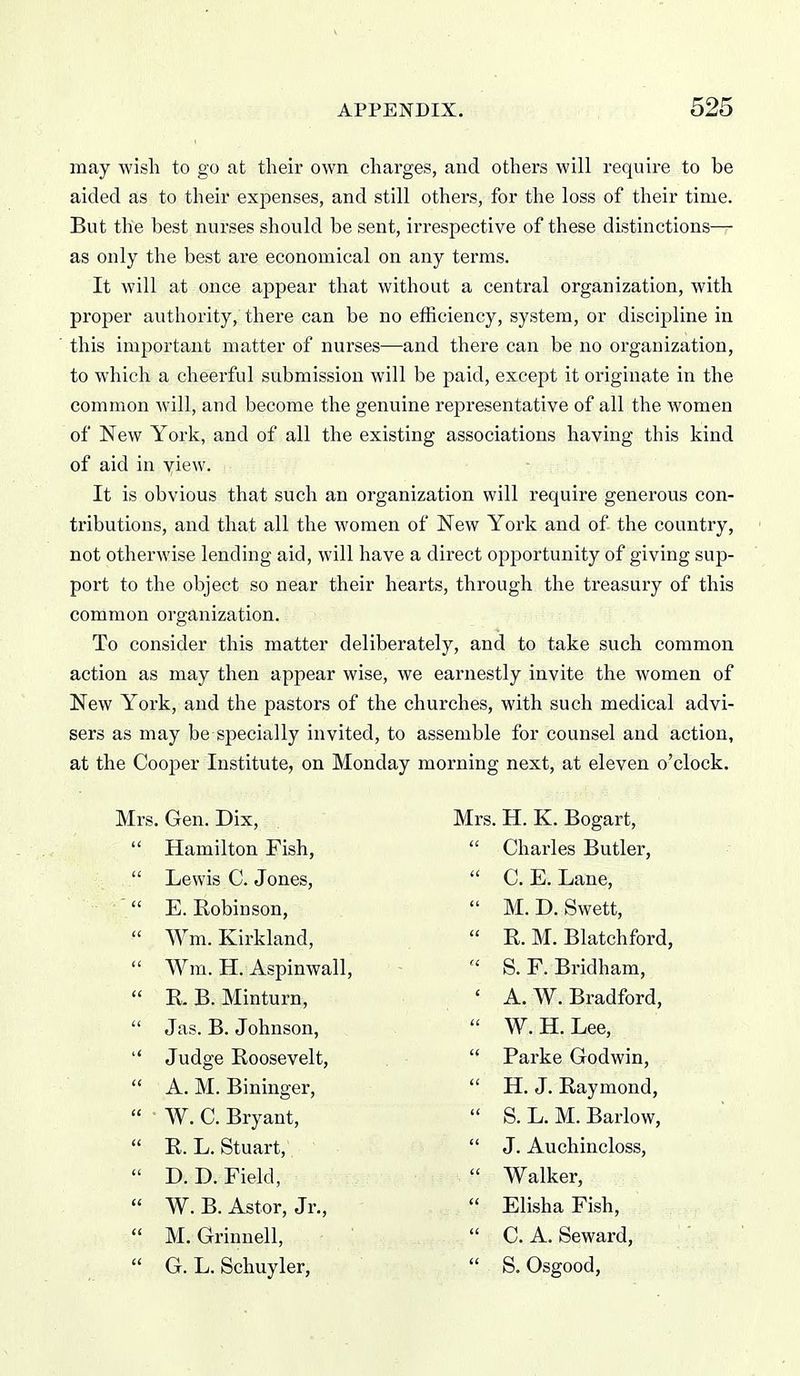 may wish to go at their own charges, and others will require to be aided as to their expenses, and still others, for the loss of their time. But the best nurses should be sent, irrespective of these distinctions— as only the best are economical on any terms. It will at once appear that without a central organization, with proper authority, there can be no efficiency, system, or discipline in this important matter of nurses—and there can be no organization, to which a cheerful submission will be paid, except it originate in the common will, and become the genuine representative of all the women of New York, and of all the existing associations having this kind of aid in view. It is obvious that such an organization will require generous con- tributions, and that all the women of New York and of the country, not otherwise lending aid, will have a direct opportunity of giving sup- port to the object so near their hearts, through the treasury of this common organization. To consider this matter deliberately, and to take such common action as may then appear wise, we earnestly invite the women of New York, and the pastors of the churches, with such medical advi- sers as may be specially invited, to assemble for counsel and action, at the Cooper Institute, on Monday morning next, at eleven o'clock. Mrs. Gen. Dix,  Hamilton Fish,  Lewis C. Jones,  E. Robinson,  Wm. Kirkland,  Wm. H. Aspinwall,  E. B. Minturn,  Jas. B. Johnson,  Judge Roosevelt,  A. M. Bininger,  W. C. Bryant,  R. L. Stuart,  D. D. Field,  W. B. Astor, Jr.,  M. Grinnell,  G. L. Schuyler, Mrs. H. K. Bogart,  Charles Butler,  C. E. Lane,  M. D. Swett,  E. M. Blatchford,  S. F. Bridham, ' A. W. Bradford,  W. H. Lee,  Parke Godwin,  H. J. Raymond,  S. L. M. Barlow,  J. Auchincloss,  Walker,  Elisha Fish,  C. A. Seward,  S. Osgood,