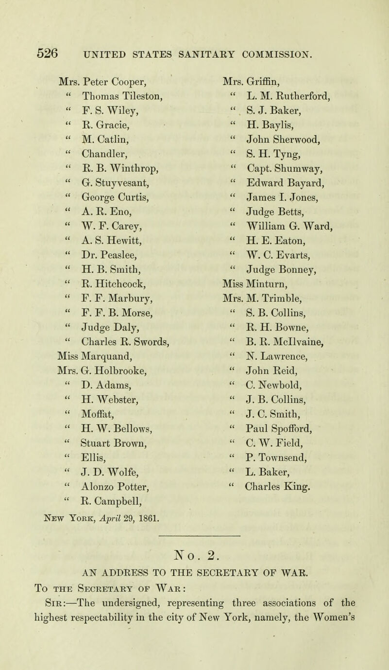 Mrs. Peter Cooper,  Thomas Tileston,  F.S.Wiley,  R. Gracie,  M. Catlin,  Chandler,  R. B. Winthrop,  G. Stuyvesant,  George Curtis,  A. R. Eno,  W. F. Carey,  A. S. Hewitt,  Dr. Peaslee,  H. B. Smith,  R. Hitchcock,  F. F. Marbury,  F. F. B. Morse,  Judge Daly,  Charles R. Swords, Miss Marquand, Mrs. G. Holbrooke,  D. Adams,  H. Webster,  Moffat,  H.W. Bellows,  Stuart Brown,  Ellis,  J.D.Wolfe,  Alonzo Potter,  R. Campbell, New York, April 29, 1861. Mrs. Griffin,  L. M. Rutherford,  S. J. Baker,  H. Baylis,  John Sherwood,  S.H.Tyng,  Capt. Shumway,  Edward Bayard,  James I. Jones,  Judge Betts,  William G. Ward,  H. E. Eaton,  W. C. Evarts,  Judge Bonney, Miss Minturn, Mrs. M. Trimble,  S.B. Collins,  R. H. Bowne,  B. R. Mcllvaine,  N. Lawrence,  John Reid,  C. Newbold,  J. B. Collins,  J. C. Smith,  Paul Spofford,  C. W. Field,  P. Townsend,  L. Baker,  Charles King. No. 2. AN ADDRESS TO THE SECRETARY OF WAR. To THE Secretary of War : Sir:—The undersigned, representing three associations of the highest respectability in the city of New York, namely, the Women's