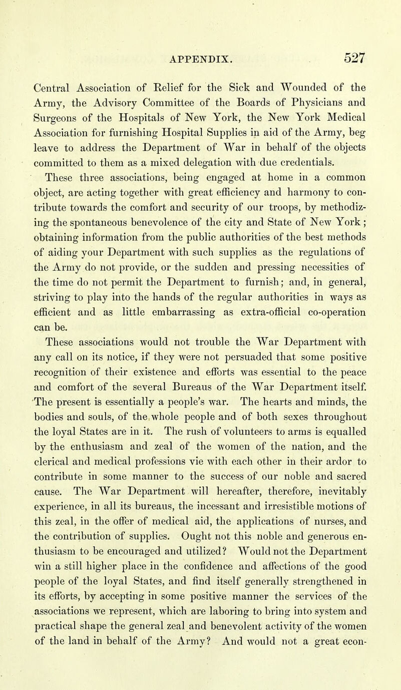 Central Association of Relief for the Sick and Wounded of the Army, the Advisory Committee of the Boards of Physicians and Surgeons of the Hospitals of New York, the New York Medical Association for furnishing Hospital Supplies in aid of the Army, beg leave to address the Department of War in behalf of the objects committed to them as a mixed delegation with due credentials. These three associations, being engaged at home in a common object, are acting together with great efficiency and harmony to con- tribute towards the comfort and security of our troops, by methodiz- ing the spontaneous benevolence of the city and State of New York; obtaining information from the public authorities of the best methods of aiding your Department with such supplies as the regulations of the Army do not provide, or the sudden and pressing necessities of the time do not permit the Department to furnish; and, in general, striving to play into the hands of the regular authorities in ways as efficient and as little embarrassing as extra-official co-operation can be. These associations would not trouble the War Department with any call on its notice, if they were not persuaded that some positive recognition of their existence and effi^rts was essential to the peace and comfort of the several Bureaus of the War Department itself 'The present is essentially a people's war. The hearts and minds, the bodies and souls, of the whole people and of both sexes throughout the loyal States are in it. The rush of volunteers to arms is equalled by the enthusiasm and zeal of the women of the nation, and the clerical and medical professions vie with each other in their ardor to contribute in some manner to the success of our noble and sacred cause. The War Department will hereafter, therefore, inevitably experience, in all its bureaus, the incessant and irresistible motions of this zeal, in the offer of medical aid, the applications of nurses, and the contribution of supplies. Ought not this noble and generous en- thusiasm to be encouraged and utilized? Would not the Department win a still higher place in the confidence and affections of the good people of the loyal States, and find itself generally strengthened in its efforts, by accepting in some positive manner the services of the associations we represent, which are laboring to bring into system and practical shape the general zeal and benevolent activity of the women of the land in behalf of the Army? And would not a great econ-