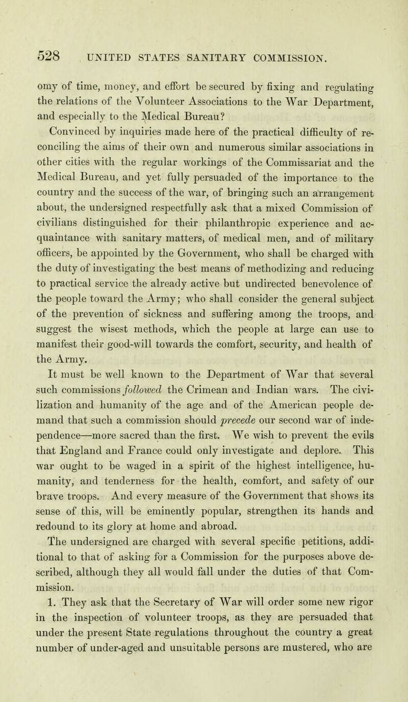 omy of time, money, and effort be secured by fixing and regulating the relations of the Volunteer Associations to the War Department, and especially to the Medical Bureau? Convinced by inquiries made here of the practical difEculty of re- conciling the aims of their own and numerous similar associations in other cities with the regular workings of the Commissariat and the Medical Bureau, and yet fully persuaded of the importance to the country and the success of the war, of bringing such an arrangement about, the undersigned respectfully ask that a mixed Commission of civilians distinguished for their philanthrojiic experience and ac- quamtance with sanitary matters, of medical men, and of military officers, be appointed by the Government, who shall be charged with the duty of investigating the best means of methodizing and reducing to practical service the already active but undirected benevolence of the people toward the Army; who shall consider the general subject of the prevention of sickness and suffering among the troops, and suggest the wisest methods, which the people at large can use to manifest their good-will towards the comfort, security, and health of the Army. It must be well known to the Department of War that several such commissions/o^/oi<;ec? the Crimean and Indian wars. The civi- lization and humanity of the age and of the American people de- mand that such a commission should precede our second war of inde- pendence—more sacred than the first. We wish to prevent the evils that England and France could only investigate and deplore. This war ought to be waged in a spirit of the highest intelligence, hu- manity, and tenderness for the health, comfort, and safety of our brave troops. And every measure of the Government that shows its sense of this, will be eminently popular, strengthen its hands and redound to its glory at home and abroad. The undersigned are charged with several specific petitions, addi- tional to that of asking for a Commission for the purposes above de- scribed, although they all would fall under the duties of that Com- mission. 1. They ask that the Secretary of War will order some new rigor in the inspection of volunteer troops, as they are persuaded that under the present State regulations throughout the country a great number of under-aged and unsuitable persons are mustered, who are