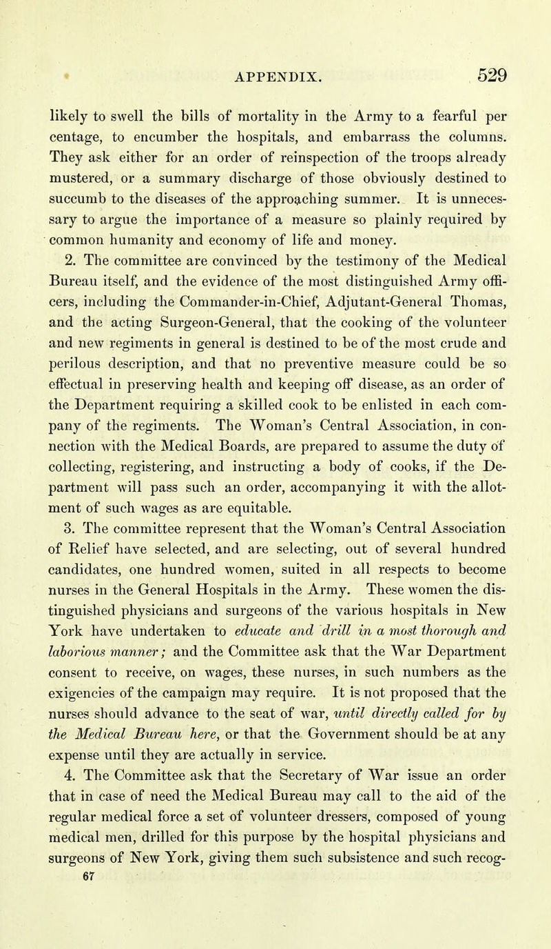 likely to swell the bills of mortality in the Army to a fearful per centage, to encumber the hospitals, and embarrass the columns. They ask either for an order of reinspection of the troops already mustered, or a summary discharge of those obviously destined to succumb to the diseases of the approg,ching summer. It is unneces- sary to argue the importance of a measure so plainly required by common humanity and economy of life and money. 2. The committee are convinced by the testimony of the Medical Bureau itself, and the evidence of the most distinguished Army offi- cers, including the Commander-in-Chief, Adjutant-General Thomas, and the acting Surgeon-General, that the cooking of the volunteer and new regiments in general is destined to be of the most crude and perilous description, and that no preventive measure could be so effectual in preserving health and keeping off disease, as an order of the Department requiring a skilled cook to be enlisted in each com- pany of the regiments. The Woman's Central Association, in con- nection with the Medical Boards, are prepared to assume the duty of collecting, registering, and instructing a body of cooks, if the De- partment will pass such an order, accompanying it with the allot- ment of such wages as are equitable. 3. The committee represent that the Woman's Central Association of Relief have selected, and are selecting, out of several hundred candidates, one hundred women, suited in all respects to become nurses in the General Hospitals in the Army. These women the dis- tinguished physicians and surgeons of the various hospitals in New York have undertaken to educate and drill in a most thorough and laborious manner; and the Committee ask that the War Department consent to receive, on wages, these nurses, in such numbers as the exigencies of the campaign may require. It is not proposed that the nurses should advance to the seat of war, until directly called for by the Medical Bureau here, or that the Government should be at any expense until they are actually in service. 4. The Committee ask that the Secretary of War issue an order that in case of need the Medical Bureau may call to the aid of the regular medical force a set of volunteer dressers, composed of young medical men, drilled for this purpose by the hospital physicians and surgeons of New York, giving them such subsistence and such recog- 67